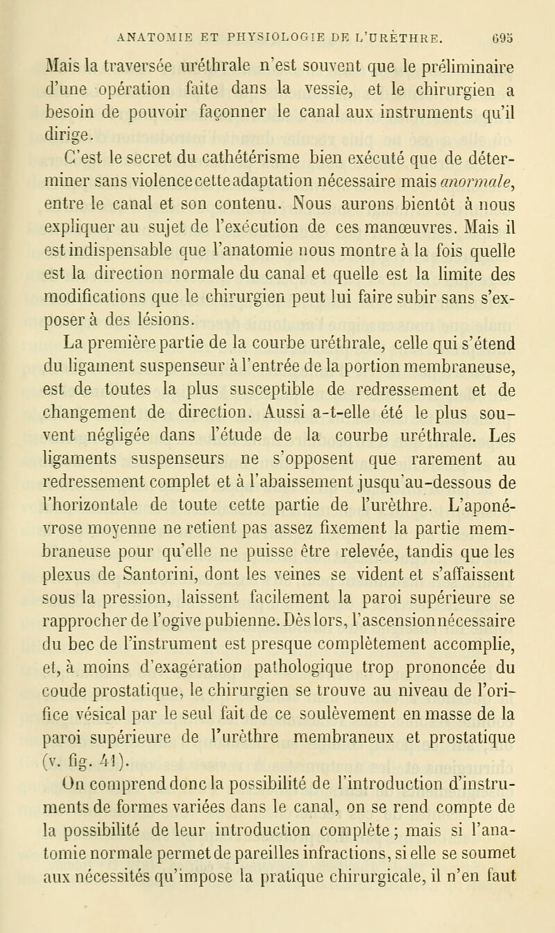 Mais la traversée uréthrale n'est souvent que le préliminaire d'une opération faite dans la vessie, et le chirurgien a besoin de pouvoir façonner le canal aux instruments qu'il dirige. C'est le secret du cathétérisme bien exécuté que de déter- miner sans violence cette adaptation nécessaire mais anormale^ entre le canal et son contenu. Nous aurons bientôt à nous expliquer au sujet de l'exécution de ces manœuvres. Mais il est indispensable que l'anatomie nous montre à la fois quelle est la direction normale du canal et quelle est la limite des modifications que le chirurgien peut lui faire subir sans s'ex- poser à des lésions. La première partie de la courbe uréthrale, celle qui s'étend du ligament suspenseur à l'entrée de la portion membraneuse, est de toutes la plus susceptible de redressement et de changement de direction. Aussi a-t-elle été le plus sou- vent négligée dans l'étude de la courbe uréthrale. Les ligaments suspenseurs ne s'opposent que rarement au redressement complet et à l'abaissement jusqu'au-dessous de rhorizontale de toute cette partie de l'urèthre. L'aponé- vrose moyenne ne retient pas assez fixement la partie mem- braneuse pour qu'elle ne puisse être relevée, tandis que les plexus de Santorini, dont les veines se vident et s'affaissent sous la pression, laissent facilement la paroi supérieure se rapprocher de l'ogive pubienne. Dès lors, l'ascensionnécessaire du bec de l'instrument est presque complètement accomplie, et, à moins d'exagération pathologique trop prononcée du coude prostatique, le chirurgien se trouve au niveau de l'ori- fice vésical par le seul fait de ce soulèvement en masse de la paroi supérieure de l'urèthre membraneux et prostatique (v. fig. 41). On coQiprenddoncla possibilité de l'introduction d'instru- ments de formes variées dans le canal, on se rend compte de la possibilité de leur introduction complète; mais si l'ana- tomie normale permet de pareilles infractions, si elle se soumet aux nécessités qu'impose la pratique chirurgicale, il n'en faut