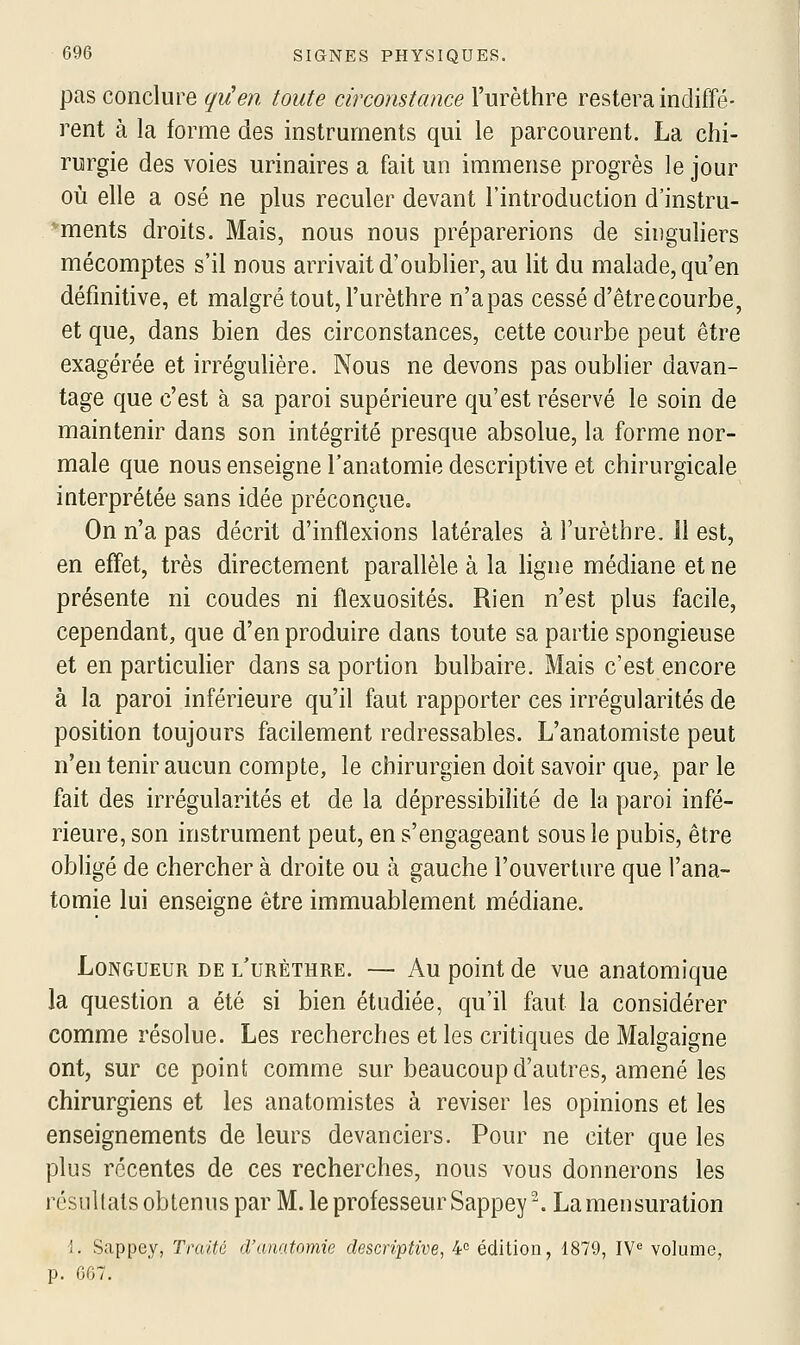 pas conclure qy!en toute circonstance l'urèthre restera indiffé- rent à la forme des instruments qui le parcourent. La chi- rurgie des voies urinaires a fait un immense progrès le jour où elle a osé ne plus reculer devant l'introduction d'instru- *ments droits. Mais, nous nous préparerions de singuliers mécomptes s'il nous arrivait d'oublier, au lit du malade, qu'en définitive, et malgré tout, l'urèthre n'apas cessé d'êtrecourbe, et que, dans bien des circonstances, cette courbe peut être exagérée et irrégulière. Nous ne devons pas oublier davan- tage que c'est à sa paroi supérieure qu'est réservé le soin de maintenir dans son intégrité presque absolue, la forme nor- male que nous enseigne l'anatomie descriptive et chirurgicale interprétée sans idée préconçue. On n'a pas décrit d'inflexions latérales à l'urèthre. 11 est, en effet, très directement parallèle à la ligne médiane et ne présente ni coudes ni flexuosités. Rien n'est plus facile, cependant, que d'en produire dans toute sa partie spongieuse et en particulier dans sa portion bulbaire. Mais c'est encore à la paroi inférieure qu'il faut rapporter ces irrégularités de position toujours facilement redressables. L'anatomiste peut n'en tenir aucun compte, le chirurgien doit savoir que, par le fait des irrégularités et de la dépressibilité de la paroi infé- rieure, son instrument peut, en s'engageant sous le pubis, être obligé de chercher à droite ou à gauche l'ouverture que l'ana- tomie lui enseigne être immuablement médiane. Longueur de l'urèthre. — Au point de vue anatomique la question a été si bien étudiée, qu'il faut la considérer comme résolue. Les recherches et les critiques de Malgaigne ont, sur ce point comme sur beaucoup d'autres, amené les chirurgiens et les anatomistes à reviser les opinions et les enseignements de leurs devanciers. Pour ne citer que les plus récentes de ces recherches, nous vous donnerons les résultats obtenus par M. le professeur Sappey-. La mensuration i. Sappey, Traité cl'ano.tomie descriptive, 4 édition, 1879, IY« volume, p. G67.