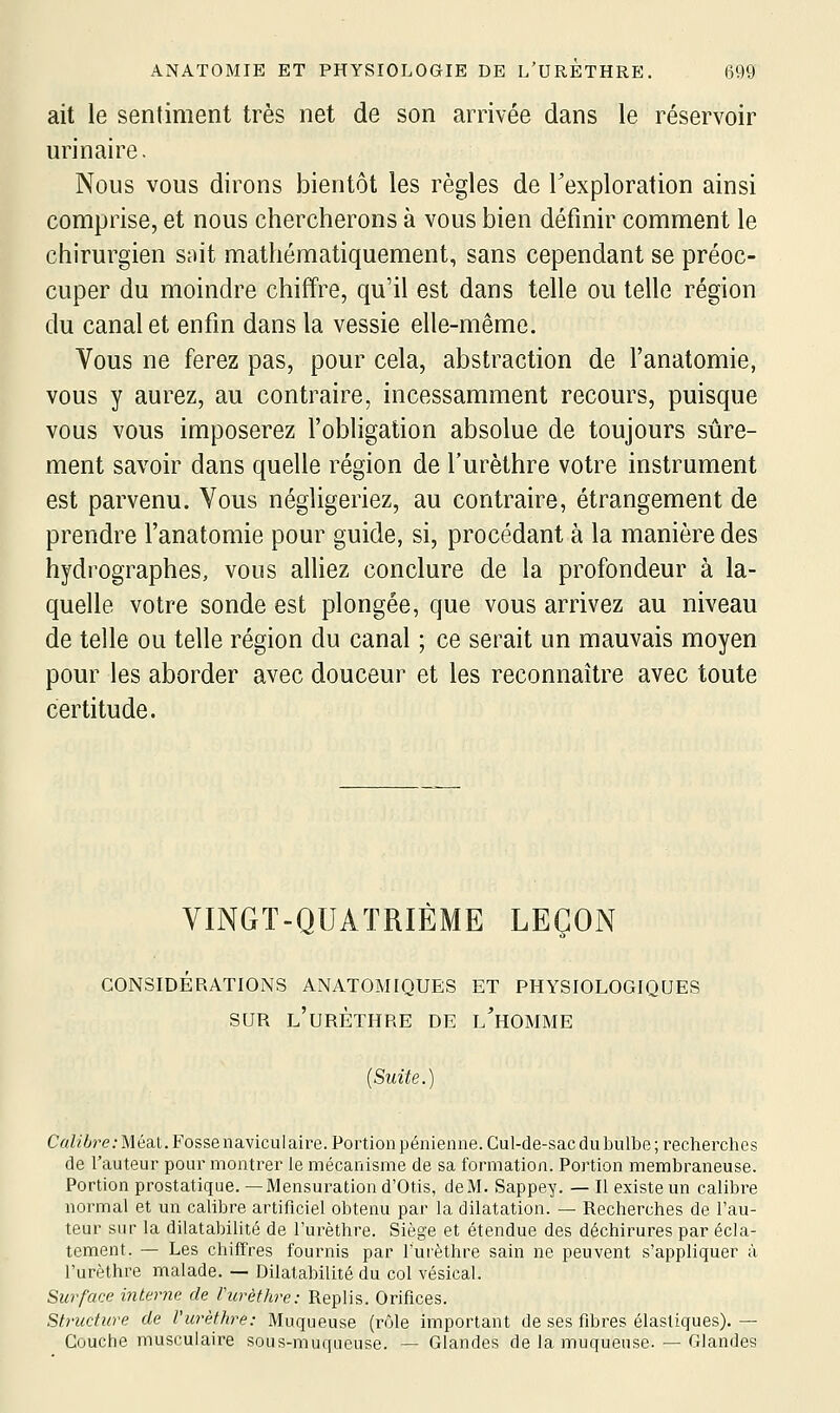 ait le sentiment très net de son arrivée dans le réservoir urinaire. Nous vous dirons bientôt les règles de l'exploration ainsi comprise, et nous chercherons à vous bien définir comment le chirurgien sait mathématiquement, sans cependant se préoc- cuper du moindre chiffre, qu'il est dans telle ou telle région du canal et enfin dans la vessie elle-même. Vous ne ferez pas, pour cela, abstraction de l'anatomie, vous y aurez, au contraire, incessamment recours, puisque vous vous imposerez l'obligation absolue de toujours sûre- ment savoir dans quelle région de l'urèthre votre instrument est parvenu. Vous négligeriez, au contraire, étrangement de prendre l'anatomie pour guide, si, procédant à la manière des hydrographes, vous alliez conclure de la profondeur à la- quelle votre sonde est plongée, que vous arrivez au niveau de telle ou telle région du canal ; ce serait un mauvais moyen pour les aborder avec douceur et les reconnaître avec toute certitude. VINGT-QUATRIÈME LEÇON CONSIDÉRATIONS ANATOMIQUES ET PHYSIOLOGIQUES SUR l'urèthre de l'homme (Suite.) C«Zfère; Méat. Fosse navicul aire. Portion pénienne.Cul-de-sac du bulbe; recherches de l'auteur pour montrer le mécanisme de sa formation. Portion membraneuse. Portionprostatique.—Mensuration d'Otis, de M. Sappey. — Il existe un calibre normal et un calibre artificiel obtenu par la dilatation. — Recherches de l'au- teur sur la dilatabilité de l'urèthre. Siège et étendue des déchirures par écla- tement. — Les chiffres fournis par l'urèthre sain ne peuvent s'appliquer à l'urèthre malade. — Dilatabilité du col vésical. Surface interne de l'urèthre: Replis. Orifices. Structure de l'urèthre: Muqueuse (rôle important de ses fibres élastiques). — Couche musculaire sous-muqueuse. — Glandes de la muqueuse. — Glandes