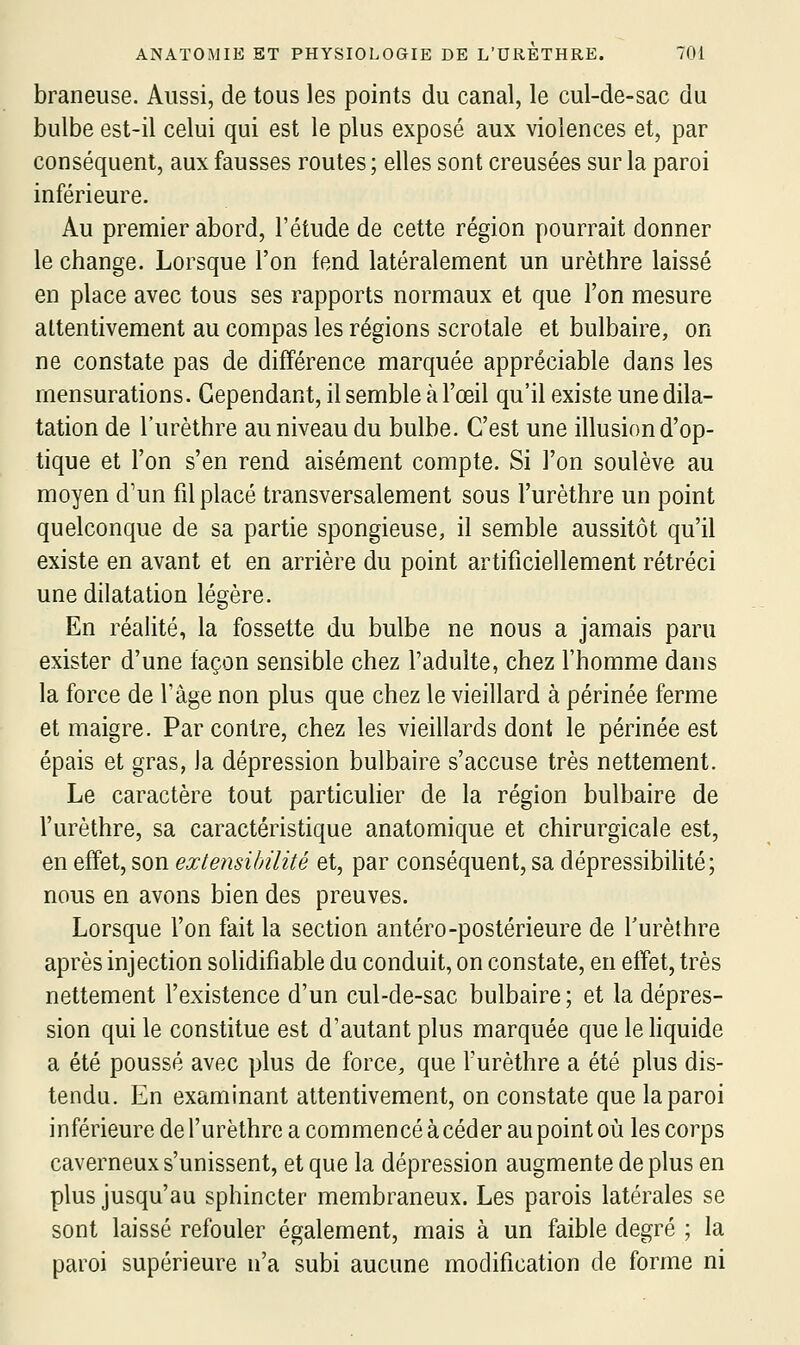 braneuse. Aussi, de tous les points du canal, le cul-de-sac du bulbe est-il celui qui est le plus exposé aux violences et, par conséquent, aux fausses routes ; elles sont creusées sur la paroi inférieure. Au premier abord, l'étude de cette région pourrait donner le change. Lorsque l'on fend latéralement un urèthre laissé en place avec tous ses rapports normaux et que l'on mesure attentivement au compas les régions scrotale et bulbaire, on ne constate pas de différence marquée appréciable dans les mensurations. Cependant, il semble à l'œil qu'il existe une dila- tation de l'urèthre au niveau du bulbe. C'est une illusion d'op- tique et l'on s'en rend aisément compte. Si l'on soulève au moyen d'un fil placé transversalement sous l'urèthre un point quelconque de sa partie spongieuse, il semble aussitôt qu'il existe en avant et en arrière du point artificiellement rétréci une dilatation légère. En réalité, la fossette du bulbe ne nous a jamais paru exister d'une façon sensible chez l'adulte, chez l'homme dans la force de l'âge non plus que chez le vieillard à périnée ferme et maigre. Par contre, chez les vieillards dont le périnée est épais et gras, la dépression bulbaire s'accuse très nettement. Le caractère tout particulier de la région bulbaire de l'urèthre, sa caractéristique anatomique et chirurgicale est, en effet, son extensibilité et, par conséquent, sa dépressibihté; nous en avons bien des preuves. Lorsque l'on fait la section antéro-postérieure de f urèthre après injection solidifiable du conduit, on constate, en effet, très nettement l'existence d'un cul-de-sac bulbaire; et la dépres- sion qui le constitue est d'autant plus marquée quelehquide a été poussé avec plus de force, que l'urèthre a été plus dis- tendu. En examinant attentivement, on constate que la paroi inférieure de l'urèthre a commencé à céder au point où les corps caverneux s'unissent, et que la dépression augmente de plus en plus jusqu'au sphincter membraneux. Les parois latérales se sont laissé refouler également, mais à un faible degré ; la paroi supérieure n'a subi aucune modification de forme ni