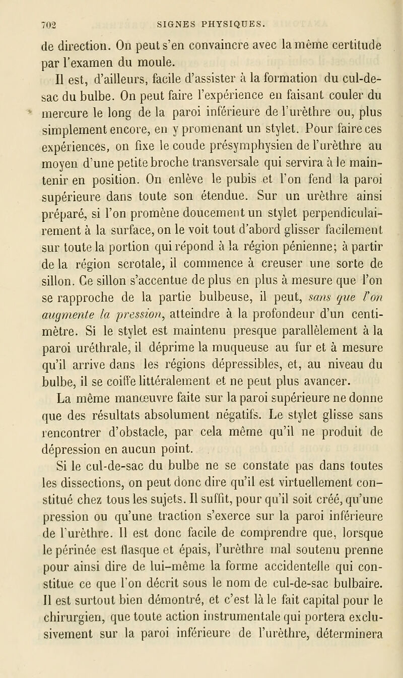 de direction. On peut s'en convaincre avec la même certitude par l'examen du moule. Il est, d'ailleurs, facile d'assister à la formation du cul-de- sac du bulbe. On peut faire l'expérience en faisant couler du mercure le long de la paroi inférieure de l'urèthre ou, plus simplement encore, en y promenant un stylet. Pour faire ces expériences, on fixe le coude présymphysien de l'urèthre au moyen d'une petite broche transversale qui servira à le main- tenir en position. On enlève le pubis et l'on fend la paroi supérieure dans toute son étendue. Sur un urèthre ainsi préparé, si l'on promène doucement un stylet perpendiculai- rement à la surface, on le voit tout d'abord glisser facilement sur toute la portion qui répond à la région pénienne; à partir de la région scrotale, il commence à creuser une sorte de sillon. Ce sillon s'accentue déplus en plus à mesure que l'on se rapproche de la partie bulbeuse, il peut, sans que Von augmente la pression^ atteindre à la profondeur d'un centi- mètre. Si le stylet est maintenu presque parallèlement à la paroi uréthrale, il déprime la muqueuse au fur et à mesure qu'il arrive dans les régions dépressibles, et, au niveau du bulbe, il se coiffe httéralement et ne peut plus avancer. La même manœuvre faite sur la paroi supérieure ne donne que des résultats absolument négatifs. Le stylet glisse sans rencontrer d'obstacle, par cela même qu'il ne produit de dépression en aucun point. Si le cul-de-sac du bulbe ne se constate pas dans toutes les dissections, on peut donc dire qu'il est virtuellement con- stitué chez tous les sujets. Il suffit, pour qu'il soit créé, qu'une pression ou qu'une traction s'exerce sur la paroi inférieure de l'urèthre. 11 est donc facile de comprendre que, lorsque le périnée est flasque et épais, l'urèthre mal soutenu prenne pour ainsi dire de lui-même la forme accidentelle qui con- stitue ce que l'on décrit sous le nom de cul-de-sac bulbaire. Il est surtout bien démontré, et c'est là le fait capital pour le chirurgien, que toute action instrumentale qui portera exclu- sivement sur la paroi inférieure de l'urèthre, déterminera