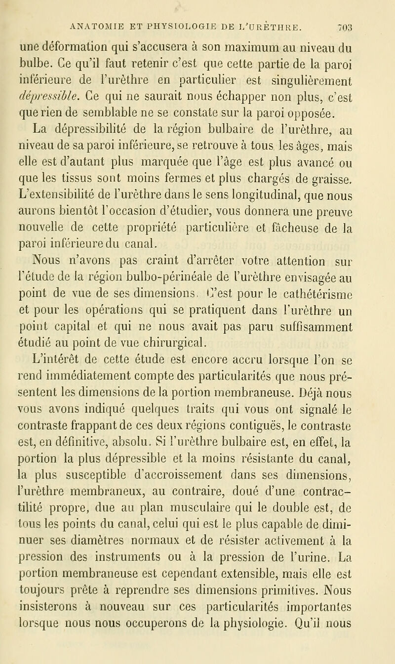 une déformation qui s'accusera à son maximum au niveau du bulbe. Ce qu'il faut retenir c'est que celte partie de la paroi inférieure de l'urèthre en particulier est singulièrement dépressible. Ce qui ne saurait nous échapper non plus, c'est que rien de semblable ne se constate sur la paroi opposée. La dépressibilité de la région bulbaire de l'urèthre, au niveau de sa paroi inférieure, se retrouve à tous les âges, mais elle est d'autant plus marquée que l'âge est plus avancé ou que les tissus sont moins fermes et plus chargés de graisse. L'extensibilité de l'urèthre dans le sens longitudinal, que nous aurons bientôt l'occasion d'étudier, vous donnera une preuve nouvelle de cette propriété particulière et fâcheuse de la paroi inférieure du canal. Nous n'avons pas craint d'arrêter votre attention sur l'élude de la région bulbo-périnéale de l'urèthre envisagée au point de vue de ses dimensions, i^est pour le cathétérisme et pour les opérations qui se pratiquent dans l'urèthre un point capital et qui ne nous avait pas paru suffisamment étudié au point de vue chirurgical. L'intérêt de cette étude est encore accru lorsque l'on se rend immédiatement compte des particularités que nous pré- sentent les dimensions de la portion membraneuse. Déjà nous vous avons indiqué quelques traits qui vous ont signalé le contraste frappant de ces deux régions contiguës, le contraste est, en définitive, absolu. Si l'urèthre bulbaire est, en effet, la portion la plus dépressible et la moins résistante du canal, la plus susceptible d'accroissement dans ses dimensions, l'urèthre membraneux, au contraire, doué d'une contrac- tilité propre, due au plan musculaire qui le double est, de tous les points du canal, celui qui est le plus capable de dimi- nuer ses diamètres normaux et de résister activement à la pression des instruments ou à la pression de l'urine. La portion membraneuse est cependant extensible, mais elle est toujours prête à reprendre ses dimensions primitives. Nous insisterons à nouveau sur ces particularités importantes lorsque nous nous occuperons de la physiologie. Qu'il nous