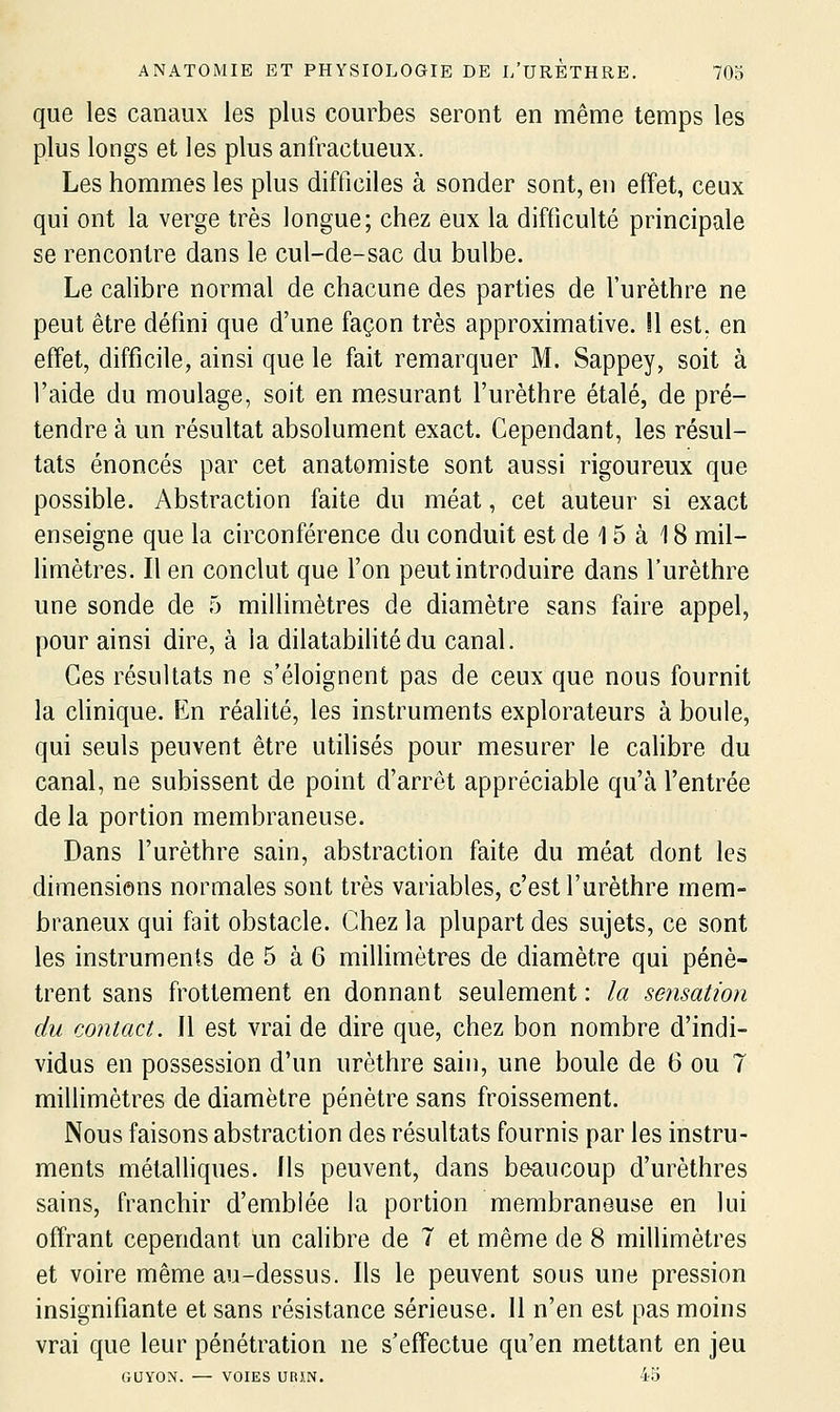 que les canaux les plus courbes seront en même temps les plus longs et les plus anfractueux. Les hommes les plus difficiles à sonder sont, en effet, ceux qui ont la verge très longue; chez eux la difficulté principale se rencontre dans le cul-de-sac du bulbe. Le calibre normal de chacune des parties de l'urèthre ne peut être défini que d'une façon très approximative. !1 est. en effet, difficile, ainsi que le fait remarquer M. Sappey, soit à l'aide du moulage, soit en mesurant l'urèthre étalé, de pré- tendre à un résultat absolument exact. Cependant, les résul- tats énoncés par cet anatomiste sont aussi rigoureux que possible. Abstraction faite du méat, cet auteur si exact enseigne que la circonférence du conduit est de 15 à 18 mil- limètres. Il en conclut que l'on peut introduire dans l'urèthre une sonde de 5 millimètres de diamètre sans faire appel, pour ainsi dire, à la dilatabilité du canal. Ces résultats ne s'éloignent pas de ceux que nous fournit la chnique. En réalité, les instruments explorateurs à boule, qui seuls peuvent être utilisés pour mesurer le calibre du canal, ne subissent de point d'arrêt appréciable qu'à l'entrée de la portion membraneuse. Dans l'urèthre sain, abstraction faite du méat dont les dimensions normales sont très variables, c'est l'urèthre mem- braneux qui fait obstacle. Chez la plupart des sujets, ce sont les instruments de 5 à 6 millimètres de diamètre qui pénè- trent sans frottement en donnant seulement : la sensation du contact. Il est vrai de dire que, chez bon nombre d'indi- vidus en possession d'un urèthre sain, une boule de 6 ou 7 millimètres de diamètre pénètre sans froissement. Nous faisons abstraction des résultats fournis par les instru- ments métalliques. Ils peuvent, dans be-aucoup d'urèthres sains, franchir d'embiée la portion membraneuse en lui offrant cependant un cahbre de 7 et même de 8 millimètres et voire même au-dessus. Ils le peuvent sous une pression insignifiante et sans résistance sérieuse. 11 n'en est pas moins vrai que leur pénétration ne s'effectue qu'en mettant en jeu GUYON. — VOIES URJ.N. 4b