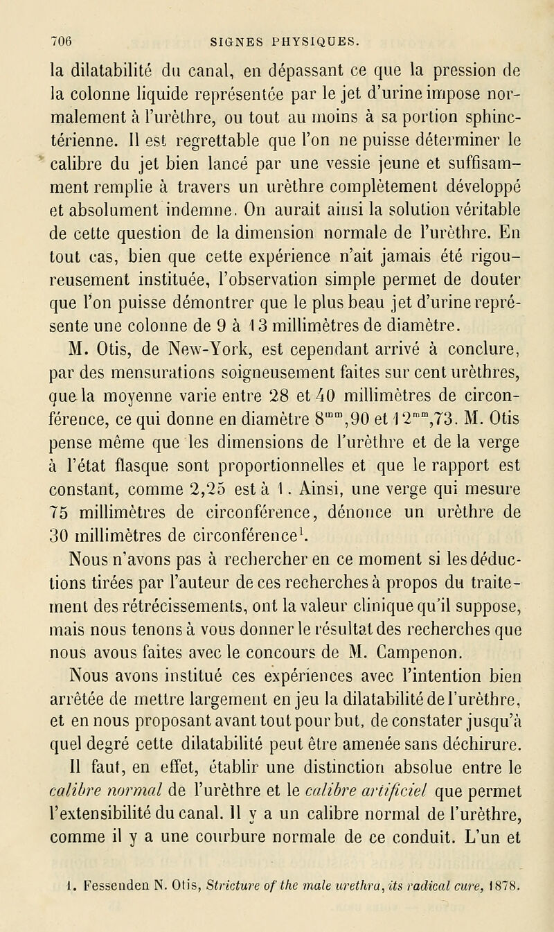 la dilatabilité du canal, en dépassant ce que la pression de la colonne liquide représentée par le jet d'urine inripose nor- malement à l'urèlhre, ou tout au moins à sa portion sphinc- térienne. 11 est regrettable que l'on ne puisse déterminer le calibre du jet bien lancé par une vessie jeune et suffisam- ment remplie à travers un urèthre complètement développé et absolument indemne. On aurait ainsi la solution véritable de cette question de la dimension normale de l'urèthre. En tout cas, bien que cette expérience n'ait jamais été rigou- reusement instituée, l'observation simple permet de douter que l'on puisse démontrer que le plus beau jet d'urine repré- sente une colonne de 9 à 13 millimètres de diamètre. M. Otis, de New-York, est cependant arrivé à conclure, par des mensurations soigneusement faites sur cent urèthres, que la moyenne varie entre 28 et 40 millimètres de circon- férence, ce qui donne en diamètre S™,90 et 12',T3. M. Otis pense même que les dimensions de l'urèthre et de la verge à l'état flasque sont proportionnelles et que le rapport est constant, comme 2,25 est à 1. Ainsi, une verge qui mesure 75 millimètres de circonférence, dénonce un urèthre de 30 millimètres de circonférence^. Nous n'avons pas à rechercher en ce moment si les déduc- tions tirées par l'auteur de ces recherches à propos du traite- ment des rétrécissements, ont la valeur clinique qu'il suppose, mais nous tenons à vous donner le résultat des recherches que nous avons faites avec le concours de M. Campenon. Nous avons institué ces expériences avec l'intention bien arrêtée de mettre largement enjeu la dilatabilité de l'urèthre, et en nous proposant avant tout pour but, de constater jusqu'à quel degré cette dilatabilité peut être amenée sans déchirure. Il faut, en effet, étabhr une distinction absolue entre le calibre normal de l'urèthre et le calibre artificiel que permet l'extensibilité du canal. H y a un calibre normal de l'urèthre, comme il y a une courbure normale de ce conduit. L'un et 1. Fessendeu N. Otis, Stricture of the maie urethra, its radical cure, 1878.