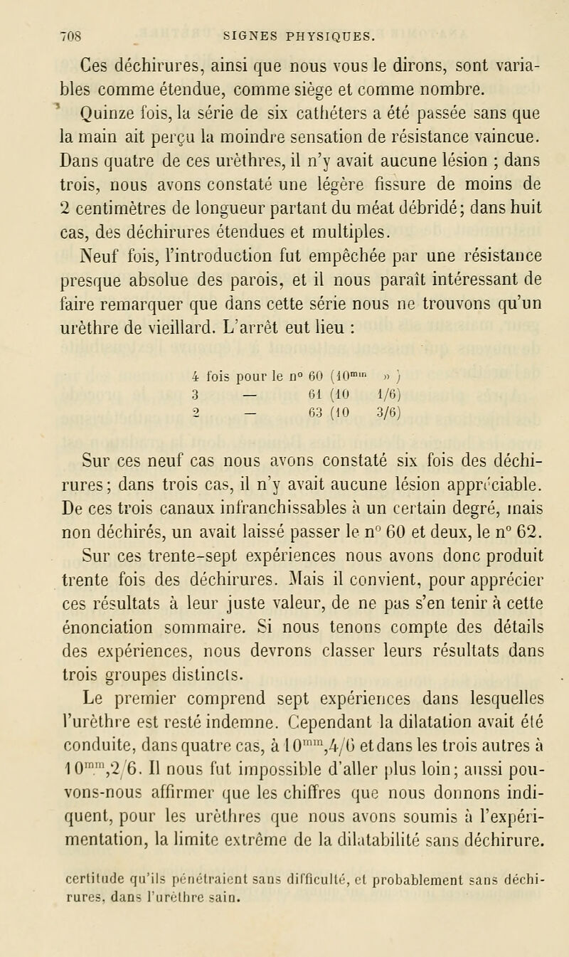 Ces déchirures, ainsi que nous vous le dirons, sont varia- bles comme étendue, comme siège et comme nombre. Quinze fois, la série de six cathéters a été passée sans que la main ait perçu la moindre sensation de résistance vaincue. Dans quatre de ces urèthres, il n'y avait aucune lésion ; dans trois, nous avons constaté une légère fissure de moins de 2 centimètres de longueur partant du méat débridé; dans huit cas, des déchirures étendues et multiples. Neuf fois, l'introduction fut empêchée par une résistance presque absolue des parois, et il nous paraît intéressant de faire remarquer que dans cette série nous ne trouvons qu'un urèthre de vieillard. L'arrêt eut lieu : 4 fois pour le n° 60 (10' » } 3 — 61 (10 1/6) 2 - 63 (10 3/6) Sur ces neuf cas nous avons constaté six fois des déchi- rures; dans trois cas, il n'y avait aucune lésion appn'ciable. De ces trois canaux infranchissables à un certain degré, mais non déchirés, un avait laissé passer le n° 60 et deux, le n° 62. Sur ces trente-sept expériences nous avons donc produit trente fois des déchirures. Mais il convient, pour apprécier ces résultats à leur juste valeur, de ne pas s'en tenir à cette énonciation sommaire. Si nous tenons compte des détails des expériences, nous devrons classer leurs résultats dans trois groupes distincts. Le premier comprend sept expériences dans lesquelles l'urèthre est resté indemne. Cependant la dilatation avait été conduite, dans quatre cas, à l0™''^,4/6 et dans les trois autres à 10'',2/6. Il nous fut impossible d'aller plus loin; aussi pou- vons-nous affirmer que les chiffres que nous donnons indi- quent, pour les urètlires que nous avons soumis à l'expéri- mentation, la limite extrême de la dilatabilité sans déchirure. certitude qu'ils pénétraient sans difficulté, et probablement sans déchi- rures, dans l'urèthre sain.