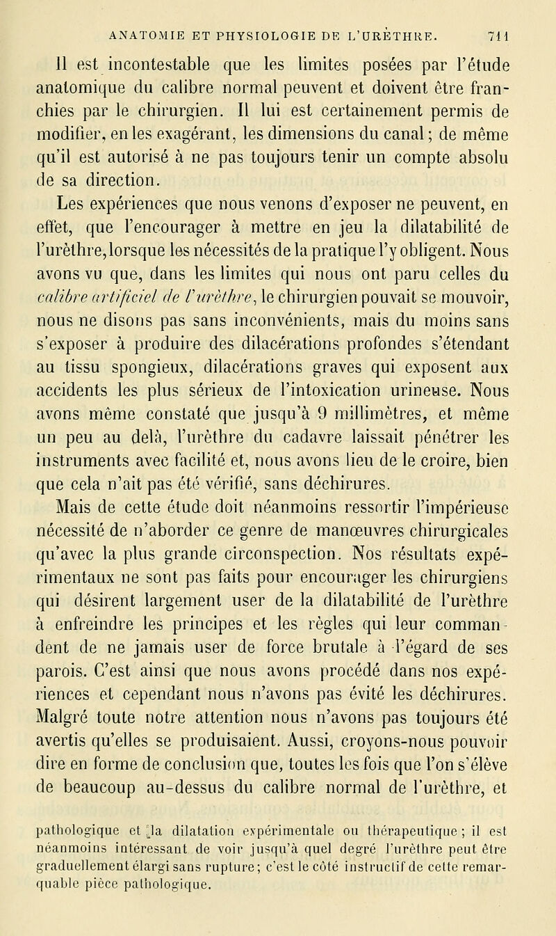 Il est incontestable que les limites posées par l'étude anatomique du calibre normal peuvent et doivent être fran- chies par le chirurgien. Il lui est certainement permis de modifier, en les exagérant, les dimensions du canal ; de même qu'il est autorisé à ne pas toujours tenir un compte absolu de sa direction. Les expériences que nous venons d'exposer ne peuvent, en effet, que l'encourager à mettre en jeu la dilatabilité de l'urèlhre,lorsque les nécessités de la pratique l'y obligent. Nous avons vu que, dans les limites qui nous ont paru celles du calibre artificiel de furèthre, le chirurgien pouvait se mouvoir, nous ne disons pas sans inconvénients, mais du moins sans s'exposer à produire des dilacérations profondes s'étendant au tissu spongieux, dilacérations graves qui exposent aux accidents les plus sérieux de l'intoxication urineuse. Nous avons même constaté que jusqu'à 9 millimètres, et même un peu au delà, l'urèthre du cadavre laissait pénétrer les instruments avec facilité et, nous avons lieu de le croire, bien que cela n'ait pas été vérifié, sans déchirures. Mais de cette étude doit néanmoins ressortir l'impérieuse nécessité de n'aborder ce genre de manœuvres chirurgicales qu'avec la plus grande circonspection. Nos résultats expé- rimentaux ne sont pas faits pour encourager les chirurgiens qui désirent largement user de la dilatabilité de l'urèthre à enfreindre les principes et les règles qui leur comman- dent de ne jamais user de force brutale à l'égard de ses parois. C'est ainsi que nous avons procédé dans nos expé- riences et cependant nous n'avons pas évité les déchirures. Malgré toute notre attention nous n'avons pas toujours été avertis qu'elles se produisaient. Aussi, croyons-nous pouvoir dire en forme de conclusion que, toutes les fois que l'on s'élève de beaucoup au-dessus du calibre normal de l'urèthre, et pathologique et ^la dilatation expérimentale ou thérapeutique ; il est néanmoins intéressant de voir jusqu'à quel degré l'urèthre peut être graduellement élargi sans rupture; c'est le côté instruclif de celte remar- quable pièce pathologique.