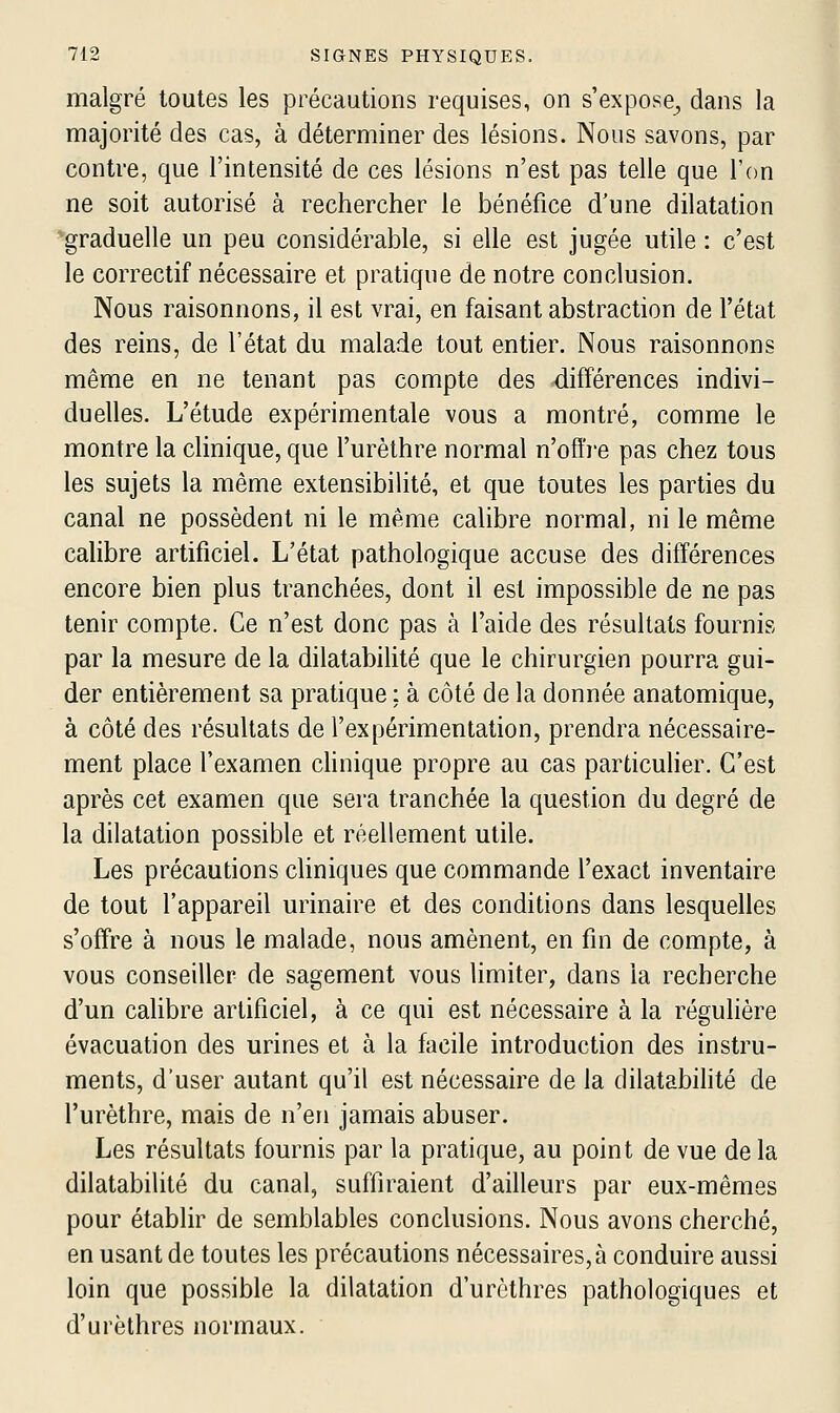 malgré toutes les précautions requises, on s'expose, dans la majorité des cas, à déterminer des lésions. Nous savons, par contre, que l'intensité de ces lésions n'est pas telle que l'on ne soit autorisé à rechercher le bénéfice d'une dilatation 'graduelle un peu considérable, si elle est jugée utile : c'est le correctif nécessaire et pratique de notre conclusion. Nous raisonnons, il est vrai, en faisant abstraction de l'état des reins, de l'état du malade tout entier. Nous raisonnons même en ne tenant pas compte des différences indivi- duelles. L'étude expérimentale vous a montré, comme le montre la clinique, que l'urèthre normal n'offre pas chez tous les sujets la même extensibilité, et que toutes les parties du canal ne possèdent ni le même calibre normal, ni le même calibre artificiel. L'état pathologique accuse des différences encore bien plus tranchées, dont il est impossible de ne pas tenir compte. Ce n'est donc pas à l'aide des résultats fournis par la mesure de la dilatabilité que le chirurgien pourra gui- der entièrement sa pratique ; à côté de la donnée anatomique, à côté des résultats de l'expérimentation, prendra nécessaire- ment place l'examen chnique propre au cas particulier. C'est après cet examen que sera tranchée la question du degré de la dilatation possible et réellement utile. Les précautions cliniques que commande l'exact inventaire de tout l'appareil urinaire et des conditions dans lesquelles s'offre à nous le malade, nous amènent, en fin de compte, à vous conseiller de sagement vous limiter, dans la recherche d'un calibre artificiel, à ce qui est nécessaire à la régulière évacuation des urines et à la facile introduction des instru- ments, d'user autant qu'il est nécessaire de la dilatabihté de l'urèthre, mais de n'en jamais abuser. Les résultats fournis par la pratique, au point de vue de la dilatabilité du canal, suffiraient d'ailleurs par eux-mêmes pour établir de semblables conclusions. Nous avons cherché, en usant de toutes les précautions nécessaires, à conduire aussi loin que possible la dilatation d'urèthres pathologiques et d'urèthres normaux.