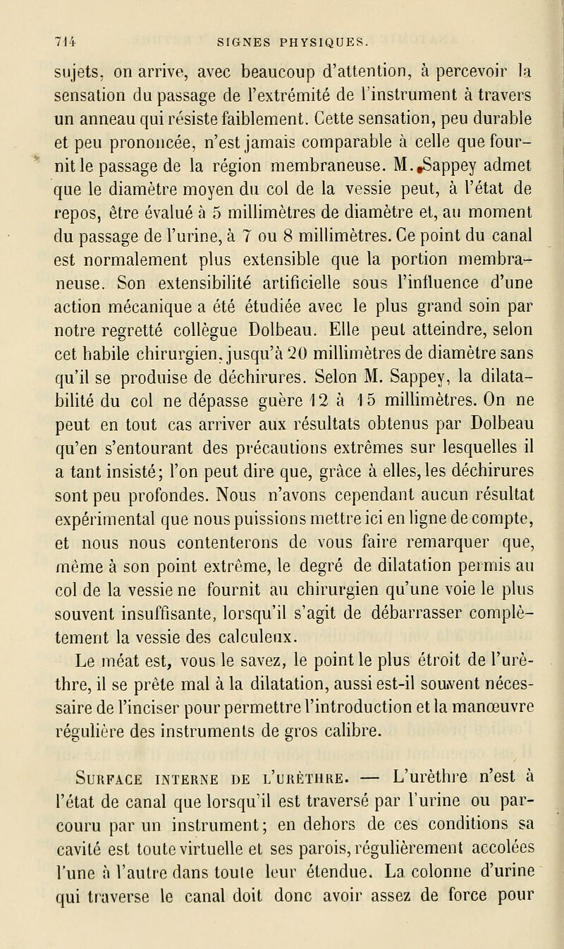 sujets, on arrive, avec beaucoup d'attention, à percevoir la sensation du passage de l'extrémité de l'instrument à travers un anneau qui résiste faiblement. Cette sensation, peu durable et peu prononcée, n'est jamais comparable à celle que four- nit le passage de la région membraneuse. M.tSappey admet que le diamètre moyen du col de la vessie peut, à l'état de repos, être évalué à 5 millimètres de diamètre et, au moment du passage de l'urine, à 7 ou 8 millimètres. Ce point du canal est normalement plus extensible que la portion membra- neuse. Son extensibilité artificielle sous l'intluence d'une action mécanique a été étudiée avec le plus grand soin par notre regretté collègue Dolbeau. Elle peut atteindre, selon cet habile chirurgien, jusqu'à 20 millimètres de diamètre sans qu'il se produise de déchirures. Selon M. Sappey, la dilata- bilité du col ne dépasse guère 12 à 15 millimètres. On ne peut en tout cas arriver aux résultats obtenus par Dolbeau qu'en s'entourant des précautions extrêmes sur lesquelles il a tant insisté; l'on peut dire que, grâce à elles,les déchirures sont peu profondes. Nous n'avons cependant aucun résultat expérimental que nous puissions mettre ici en ligne de compte, et nous nous contenterons de vous faire remarquer que, même à son point extrême, le degré de dilatation permis au col de la vessie ne fournit au chirurgien qu'une voie le plus souvent insuffisante, lorsqu'il s'agit de débarrasser complè- tement la vessie des calculeux. Le méat est, vous le savez, le point le plus étroit de l'urè- thre, il se prête mal à la dilatation, aussi est-il souivent néces- saire de l'inciser pour permettre l'introduction et la manœuvre réguhère des instruments de gros cahbre. Surface interne de l'urèthre. — L'urèthre n'est à l'état de canal que lorsqu'il est traversé par l'urine ou par- couru par un instrument ; en dehors de ces conditions sa cavité est toute virtuelle et ses parois, régulièrement accolées l'une à l'autre dans toute leur étendue. La colonne d'urine qui traverse le canal doit donc avoir assez de force pour