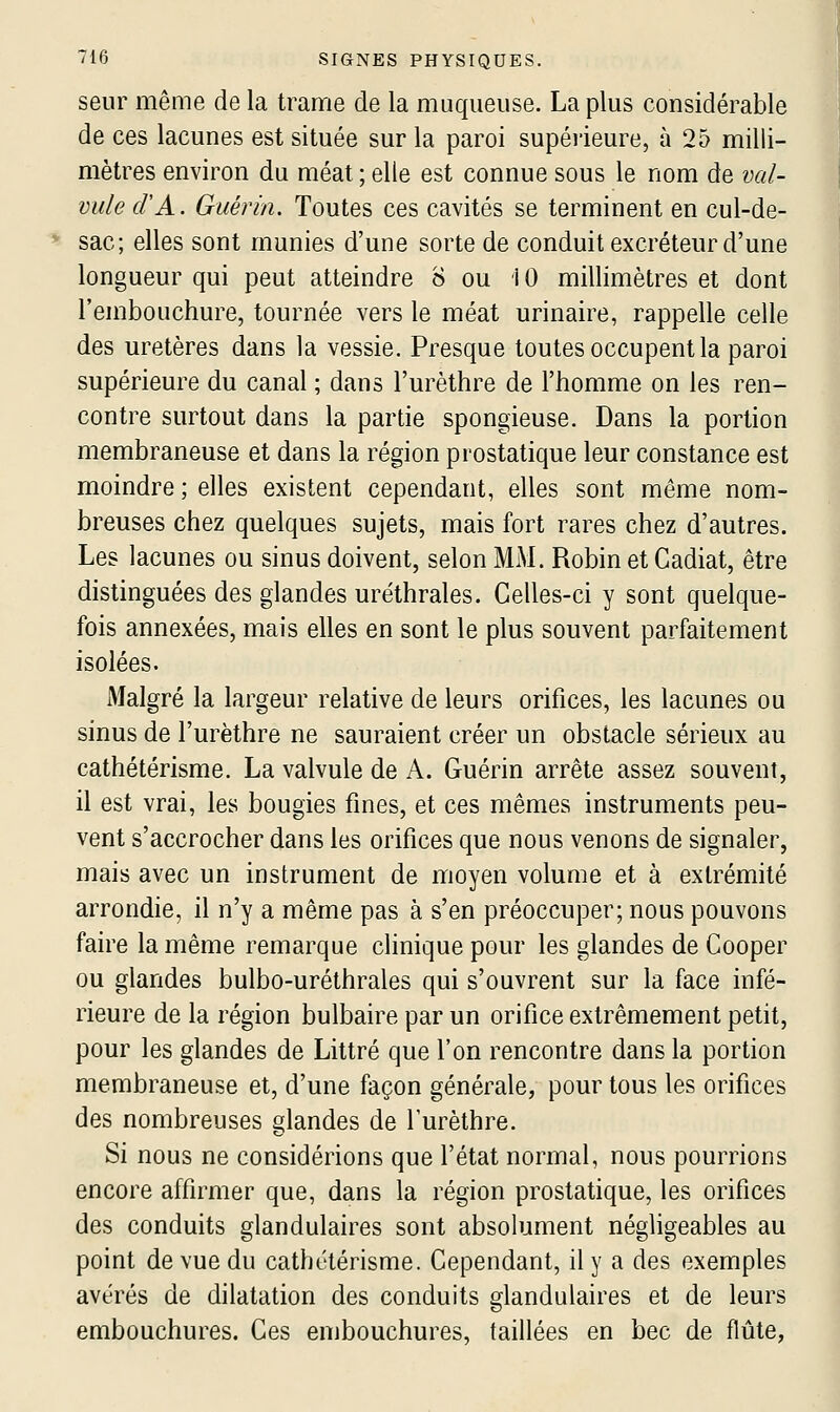 seur même de la trame de la muqueuse. La plus considérable de ces lacunes est située sur la paroi supéiieure, à 25 milli- mètres environ du méat ; elle est connue sous le nom de val- vule d'A. Guérin. Toutes ces cavités se terminent en cul-de- sac; elles sont munies d'une sorte de conduit excréteur d'une longueur qui peut atteindre 8 ou iO millimètres et dont l'embouchure, tournée vers le méat urinaire, rappelle celle des uretères dans la vessie. Presque toutes occupent la paroi supérieure du canal ; dans l'urèthre de l'homme on les ren- contre surtout dans la partie spongieuse. Dans la portion membraneuse et dans la région prostatique leur constance est moindre ; elles existent cependant, elles sont même nom- breuses chez quelques sujets, mais fort rares chez d'autres. Les lacunes ou sinus doivent, selon MM. Robin et Cadiat, être distinguées des glandes uréthrales. Celles-ci y sont quelque- fois annexées, mais elles en sont le plus souvent parfaitement isolées. Malgré la largeur relative de leurs orifices, les lacunes ou sinus de l'urèthre ne sauraient créer un obstacle sérieux au cathétérisme. La valvule de x\. Guérin arrête assez souvent, il est vrai, les bougies fines, et ces mêmes instruments peu- vent s'accrocher dans les orifices que nous venons de signaler, mais avec un instrument de moyen volume et à extrémité arrondie, il n'y a même pas à s'en préoccuper; nous pouvons faire la même remarque clinique pour les glandes de Cooper ou glandes bulbo-uréthrales qui s'ouvrent sur la face infé- rieure de la région bulbaire par un orifice extrêmement petit, pour les glandes de Littré que l'on rencontre dans la portion membraneuse et, d'une façon générale, pour tous les orifices des nombreuses glandes de l'urèthre. Si nous ne considérions que l'état normal, nous pourrions encore affirmer que, dans la région prostatique, les orifices des conduits glandulaires sont absolument négligeables au point de vue du cathétérisme. Cependant, il y a des exemples avérés de dilatation des conduits glandulaires et de leurs embouchures. Ces embouchures, taillées en bec de flûte,