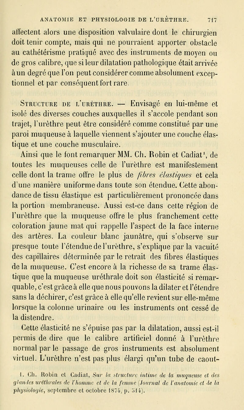 affectent alors une disposition valvulaire dont le chirurgien doit tenir compte, mais qui ne pourraient apporter obstacle au cathétérisme pratiqué avec des instruments de moyen ou de gros calibre, que si leur dilatation pathologique était arrivée à un degré que l'on peut considérer comme absolument excep- tionnel et par conséquent fort rare. Structure de l'uréthre. — Envisagé en lui-même et isolé des diverses couches auxquelles il s'accole pendant son trajet, Turèthre peut être considéré comme constitué par une paroi muqueuse à laquelle viennent s'ajouter une couche élas- tique et une couche musculaire. Ainsi que le font remarquer MM. Ch. Robin et Cadiat', de toutes les muqueuses celle de l'uréthre est manifestement celle dont la trame offre le plus de fibres élastiques et cela d'une manière uniforme dans toute son étendue. Cette abon- dance de tissu élastique est particuHèrement prononcée dans la portion membraneuse. Aussi est-ce dans cette région de l'uréthre que la muqueuse offre le plus franchement cette coloration jaune mat qui rappelle l'aspect de la face interne des artères. La couleur blanc jaunâtre, qui s'observe sur presque toute l'étendue de l'uréthre, s'explique par la vacuité des capillaires déterminée par le retrait des fibres élastiques delà muqueuse. C'est encore à la richesse de sa trame élas- tique que la muqueuse uréthrale doit son élasticité si remar- quable, c'est grâce à elle que nous pouvons la dilater et l'étendre sans la déchirer, c'est grâce à elle qu'elle revient sur elle-même lorsque la colonne urinaire ou les instruments ont cessé de la distendre. Cette élasticité ne s'épuise pas par la dilatation, aussi est-il permis de dire que le calibre artificiel donné à l'uréthre normal par le passage de gros instruments est absolument virtuel. L'uréthre n'est pas plus élargi qu'un tube de caout- 1. Gh. Robia et Cadial, Sur la itnicturc intime de la muqueuse et des glandes uréthrales de l'homme et de la femme {Journal de l'anatomie et de la phtjsioloijie, septembre et octobre 1874, p. ol4).