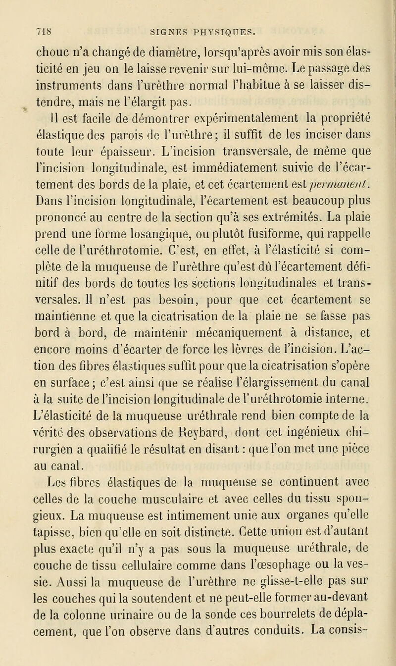 chouc n'a changé de diamètre, lorsqu'après avoir mis son élas- ticité en jeu on le laisse revenir sur lui-même. Le passage des instruments dans l'urèlhre normal l'habitue à se laisser dis- tendre, mais ne l'élargit pas. Il est facile de démontrer expérimentalement la propriété élastique des parois de l'urèthre; il suffit de les inciser dans toute leur épaisseur. L'incision transversale, de même que l'incision longitudinale, est immédiatement suivie de l'écar- tement des bords de la plaie, et cet écartement Q^i permanent. Dans l'incision longitudinale, l'écartement est beaucoup plus prononcé au centre de la section qu'à ses extrémités. La plaie prend une forme losangique, ou plutôt fusiforme, qui rappelle celle de l'uréthrotomie. C'est, en effet, à l'élasticité si com- plète de la muqueuse de l'urèthre qu'est dû l'écartement défi- nitif des bords de toutes les sections longitudinales et trans- versales. 11 n'est pas besoin, pour que cet écartement se maintienne et que la cicatrisation de la plaie ne se fasse pas bord à bord, de maintenir mécaniquement à distance, et encore moins d'écarter de force les lèvres de l'incision. L'ac- tion des fibres élastiques suffit pour que la cicatrisation s'opère en surface; c'est ainsi que se réalise l'élargissement du canal à la suite de l'incision longitudinale de l'uréthrotomie interne. L'élasticité de la muqueuse uréthrale rend bien compte de la vérité des observations de Reybard, dont cet ingénieux chi- rurgien a qualifié le résultat en disant : que l'on met une pièce au canal. Les fibres élastiques de la muqueuse se continuent avec celles de la couche musculaire et avec celles du tissu spon- gieux. La muqueuse est intimement unie aux organes qu'elle tapisse, bien qu'elle en soit distincte. Cette union est d'autant plus exacte qu'il n'y a pas sous la muqueuse uréthrale, de couche de tissu cellulaire comme dans l'œsophage ou la ves- sie. Aussi la muqueuse de l'urèthre ne glisse-t-elle pas sur les couches qui la soutendent et ne peut-efie former au-devant de la colonne urinaire ou de la sonde ces bourrelets de dépla- cement, que l'on observe dans d'autres conduits. La consis-