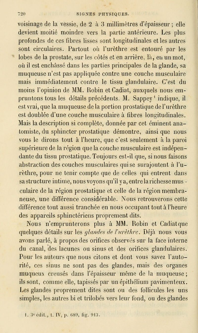 voisinage de la vessie, de 2 à 3 millimètres d'épaisseur ; elle devient moitié moindre vers la partie antérieure. Les plus profondes de ces fibres lisses sont longitudinales et les autres sont circulaires. Partout oii l'urèthre est entouré par les lobes de la prostate, sur les côtés et en arrière, là, en un mot, où il est enchâssé dans les parties principales de la glande, sa muqueuse n'est pas appliquée contre une couche musculaire mais immédiatement contre le tissu glandulaire. C'est du moins l'opinion de MM. Robin et Cadiat, auxquels nous em- pruntons tous les détails précédents. M. Sappey ^ indique, il est vrai, que la muqueuse de la portion prostatique de l'urèthre est doublée d'une couche musculaire à fibres longitudinales. Mais la description si complète, donnée par cet éminent ana- tomiste, du sphincter prostatique démontre, ainsi que nous vous le dirons tout à l'heure, que c'est seulement à la paroi supérieure de la région que la couche musculaire est indépen- dante du tissu prostatique. Toujours est-il que, si nous faisons abstraction des couches musculaires qui se surajoutent à l'u- rèthre, pour ne tenir compte que de celles qui entrent dans sa structure intime, nous voyons qu'il y a, entre la richesse mus - culaire de la région prostatique et celle de la région membra- neuse, une différence considérable. Nous retrouverons cette différence tout aussi tranchée en nous occupant tout à l'heure des appareils sphinctériens proprement dits. Nous n'emprunterons plus à MM. Robin et Cadiat que quelques détails sur les glandes de l'urèthre. Déjà nous vous avons parlé, à propos des orifices observés sur la face interne du canal, des lacunes ou sinus et des orifices glandulaires. Pour les auteurs que nous citons et dont vous savez l'auto- rité, ces sinus ne sont pas des glandes, mais des organes muqueux creusés dans l'épaisseur même de la muqueuse; ils sont, comme elle, tapissés par un épithélium pavimenteux. Les glandes proprement dites sont ou des follicules les uns simples, les autres bi et trilobés vers leur fond, ou des glandes 1. i^'cdit., t. IV, p. 080, fig. 913.