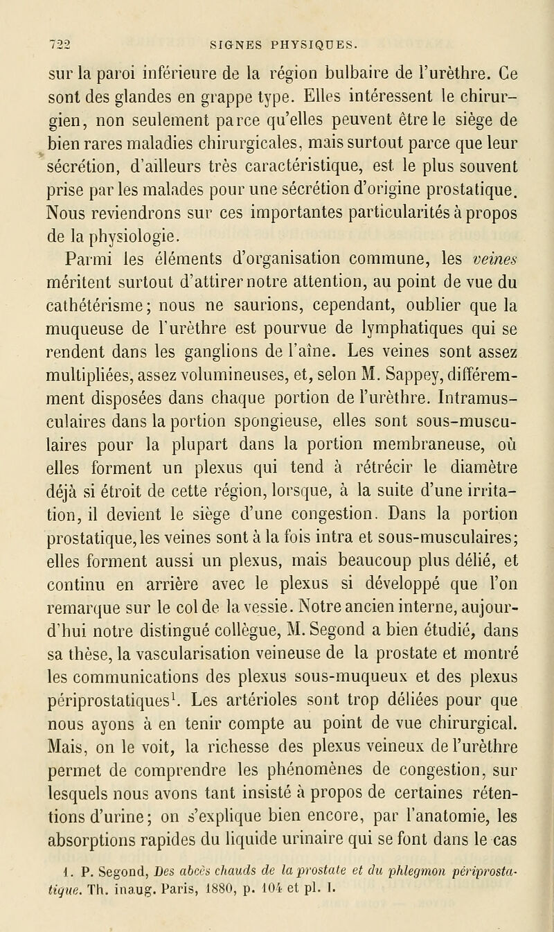 sur la paroi inférieure de la région bulbaire de l'urèthre. Ce sont des glandes en grappe type. Elles intéressent le chirur- gien, non seulement parce qu'elles peuvent être le siège de bien rares maladies chirurgicales, mais surtout parce que leur sécrétion, d'ailleurs très caractéristique, est le plus souvent prise par les malades pour une sécrétion d'origine prostatique. Nous reviendrons sur ces importantes particularités à propos de la physiologie. Parmi les éléments d'organisation commune, les veines méritent surtout d'attirer notre attention, au point de vue du cathétérisme; nous ne saurions, cependant, oublier que la muqueuse de l'urèthre est pourvue de lymphatiques qui se rendent dans les ganglions de l'aîne. Les veines sont assez multipliées, assez volumineuses, et, selon M. Sappey, différem- ment disposées dans chaque portion de l'urèthre. Intramus- culaires dans la portion spongieuse, elles sont sous-muscu- laires pour la plupart dans la portion membraneuse, oii elles forment un plexus qui tend à rétrécir le diamètre déjà si étroit de cette région, lorsque, à la suite d'une irrita- tion, il devient le siège d'une congestion. Dans la portion prostatique,les veines sont à la fois intra et sous-musculaires; elles forment aussi un plexus, mais beaucoup plus délié, et continu en arrière avec le plexus si développé que l'on remarque sur le col de la vessie. Notre ancien interne, aujour- d'hui notre distingué collègue, M. Segond a bien étudié, dans sa thèse, la vascularisation veineuse de la prostate et montré les communications des plexus sous-muqueux et des plexus périprostatiques\ Les artérioles sont trop déliées pour que nous ayons à en tenir compte au point de vue chirurgical. Mais, on le voit, la richesse des plexus veineux de l'urèthre permet de comprendre les phénomènes de congestion, sur lesquels nous avons tant insisté à propos de certaines réten- tions d'urine ; on s'explique bien encore, par l'anatomie, les absorptions rapides du liquide urinaire qui se font dans le cas i. p. Segond, Des abccs chauds de la prostate et du phlegmon périprosta' tique. Th. inaug. Paris, 1880, p. 104 et pi. 1.