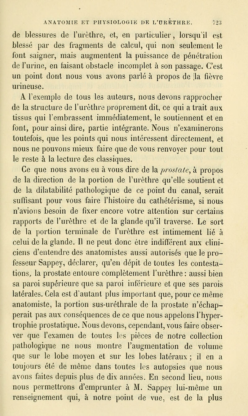 de blessures de l'urèthre, et, en particulier, lorsqu'il est blessé par des fragments de calcul, qui non seulement le font saigner, mais augmentent la puissance de pénétration de l'urine, en faisant obstacle incomplet à son passage. C'est un point dont nous vous avons parlé à propos de [la fièvre urineuse. A l'exemple de tous les auteurs, nous devons rapprocher de la structure de l'urèthre proprement dit, ce qui a trait aux tissus qui l'embrassent immédiatement, le soutiennent et en font, pour ainsi dire, partie intégrante. Nous n'examinerons toutefois, que les points qui nous intéressent directement, et nous ne pouvons mieux faire que de vous renvoyer pour tout le reste à la lecture des classiques. Ce que nous avons eu à vous dire de la prostate, à propos de la direction de la portion de Turèthre qu'elle soutient et de la dilatabilité pathologique de ce point du canal, serait suffisant pour vous faire l'histoire du cathétérisme, si nous n'avions besoin de fixer encore votre attention sur certains rapports de l'urèthre et de la glande qu'il traverse. Le sort de la portion terminale de l'urèthre est intimement lié à celui de la glande. Il ne peut donc être indifférent aux cHni- ciens d'entendre des anatomistes aussi autorisés que le pro- fesseur Sappey, déclarer, qu'en dépit de toutes les contesta- tionSj la prostate entoure complètement l'urèthre : aussi bien sa paroi supérieure que sa paroi inférieure et que ses parois latérales. Cela est d'autant plus important que, pour ce même anatomiste, la portion sus-uréthrale de la prostate n'échap- perait pas aux conséquences de ce que nous appelons l'hyper- trophie prostatique. Nous devons, cependant, vous faire obser- ver que l'examen de toutes les pièces de notre collection pathologique ne nous montre l'augmentation de volume que sur le lobe moyen et sur les lobes latéraux ; il en a toujours été de même dans toutes les autopsies que nous avons faites depuis plus de dix années. En second lieu, nous nous permettrons d'emprunter à M. Sappey lui-même un renseignement qui, à notre point de vue, est de la plus