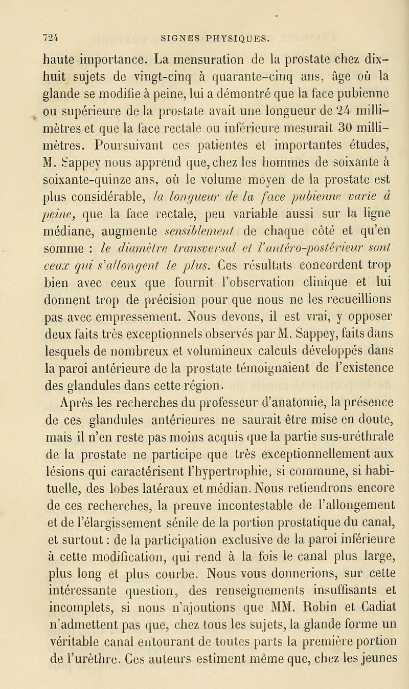 haute importance. La mensuration de la prostate chez dix- huit sujets de vingt-cinq à quarante-cinq ans, âge où la glande se modifie à peine, lui a démontré que la face pubienne ou supérieure de la prostate avait une longueur de 24 milli- mètres et que la face rectale ou inférieure mesurait 30 milli- mètres. Poursuivant ces patientes et importantes études, M. Sappey nous apprend que, chez les hommes de soixante à soixante-quinze ans, où le volume moyen de la prostate est plus considérable, la longueur de la face pubienne varie à peine, que la face rectale, peu variable aussi sur la ligne médiane, augmente sensiblement de chaque côté et qu'en somme : le diamètre transversal et l'antéro-postérieur sont ceux qui s'allongent le plus. Ces résultats concordent trop bien avec ceux que fournit l'observation chnique et lui donnent trop de précision pour que nous ne les recueiUions pas avec empressement. Nous devons, il est vrai, y opposer deux faits très exceptionnels observés par M. Sappey, faits dans lesquels de nombreux et volumineux calculs développés dans la paroi antérieure de la prostate témoignaient de l'existence des glandules dans cette région. Après les recherches du professeur d'anatomie, la présence de ces glandules antérieures ne saurait être mise en doute, mais il n'en reste pas moins acquis que la partie sus-uréthrale de la prostate ne participe que très exceptionnellement aux lésions qui caractérisent l'hypertrophie, si commune, si habi- tuelle, des lobes latéraux et médian. Nous retiendrons encore de ces recherches, la preuve incontestable de l'allongement et de l'élargissement sénile de la portion prostatique du canal, et surtout : de la participation exclusive de la paroi inférieure à cette modification, qui rend à la fois le canal plus large, plus long et plus courbe. Nous vous donnerions, sur cette intéressante question, des renseignements insuffisants et incomplets, si nous n'ajoutions que MM. Robin et Gadiat n'admettent pas que, chez tous les sujets, la glande forme un véritable canal entourant de toutes parts la première portion de l'urèthre. Ces auteurs estiment même que, chez les jeunes