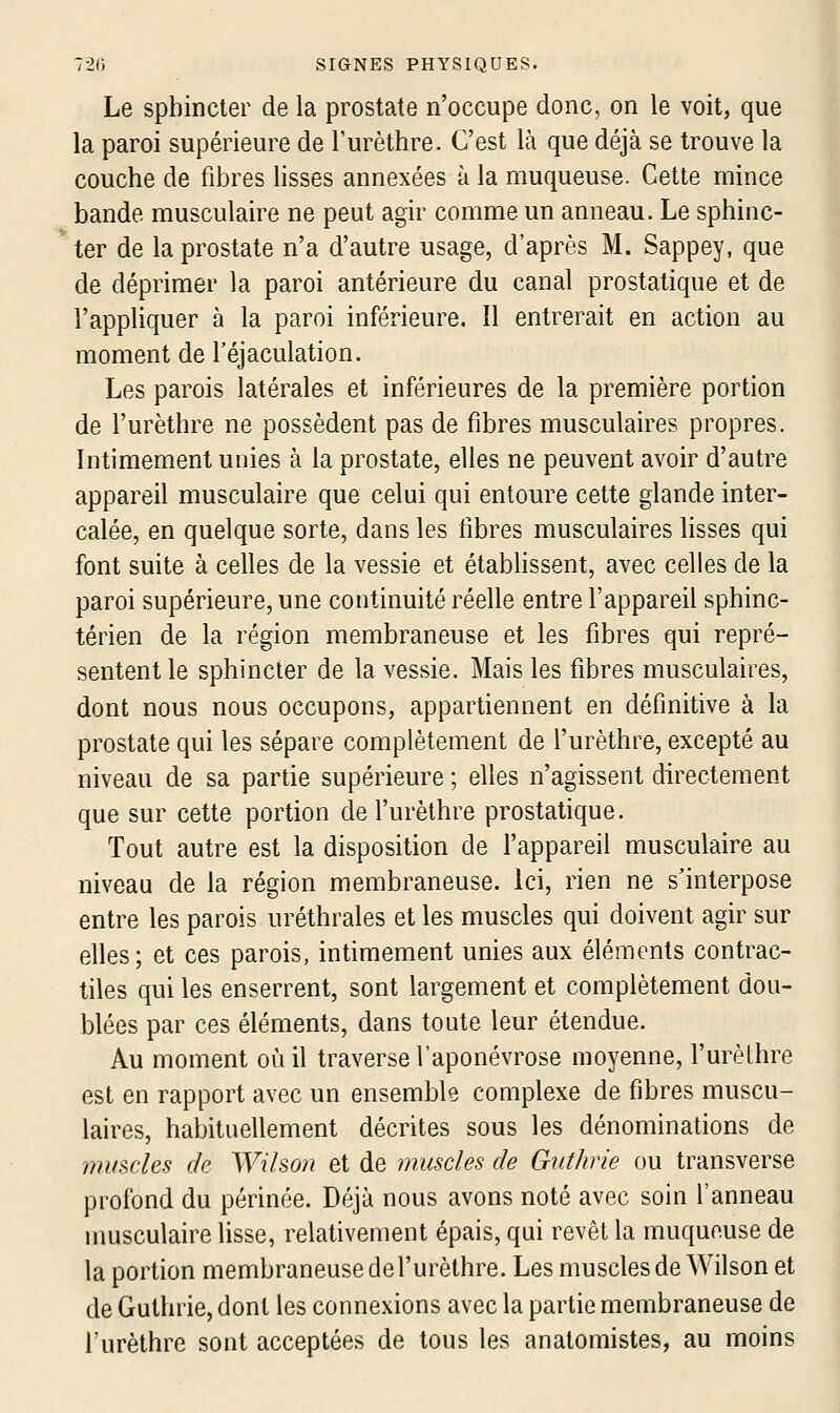 Le sphincter de la prostate n'occupe donc, on le voit, que la paroi supérieure de l'urèthre. C'est là que déjà se trouve la couche de fibres lisses annexées à la muqueuse. Cette mince bande musculaire ne peut agir comme un anneau. Le sphinc- ter de la prostate n'a d'autre usage, d'après M. Sappey, que de déprimer la paroi antérieure du canal prostatique et de l'appliquer à la paroi inférieure. Il entrerait en action au moment de l'éjaculation. Les parois latérales et inférieures de la première portion de l'urèthre ne possèdent pas de fibres musculaires propres. Intimement unies à la prostate, elles ne peuvent avoir d'autre appareil musculaire que celui qui entoure cette glande inter- calée, en quelque sorte, dans les libres musculaires lisses qui font suite à celles de la vessie et établissent, avec celles de la paroi supérieure, une continuité réelle entre l'appareil sphinc- térien de la région membraneuse et les fibres qui repré- sentent le sphincter de la vessie. Mais les fibres musculaires, dont nous nous occupons, appartiennent en définitive à la prostate qui les sépare complètement de l'urèthre, excepté au niveau de sa partie supérieure ; elles n'agissent directement que sur cette portion de l'urèthre prostatique. Tout autre est la disposition de l'appareil musculaire au niveau de la région membraneuse, ici, rien ne s'interpose entre les parois uréthrales et les muscles qui doivent agir sur elles ; et ces parois, intimement unies aux éléments contrac- tiles qui les enserrent, sont largement et complètement dou- blées par ces éléments, dans toute leur étendue. Au moment où il traverse l'aponévrose moyenne, l'urèthre est en rapport avec un ensemble complexe de fibres muscu- laires, habituellement décrites sous les dénominations de mmdes de Wihon et de muscles de Gutlirie ou transverse profond du périnée. Déjà nous avons noté avec soin l'anneau musculaire lisse, relativement épais, qui revêt la muqueuse de la portion membraneuse de l'urèthre. Les muscles de Wilson et de Guthrie, dont les connexions avec la partie membraneuse de l'urèthre sont acceptées de tous les anatomistes, au moins