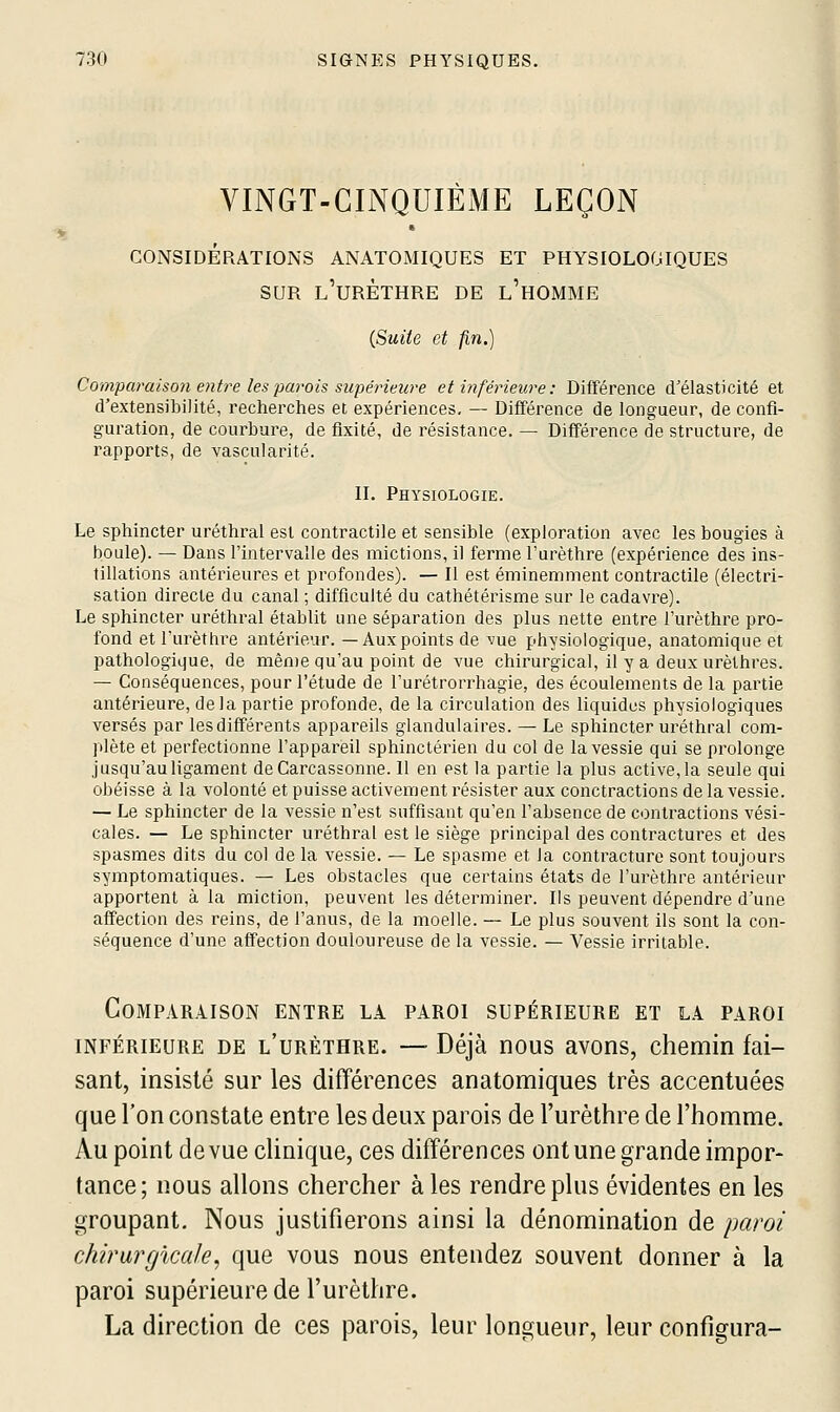 VINGT-CINQUIÈME LEÇON CONSIDÉRATIONS ANATOMIQUES ET PHYSIOLOGIQUES SUR l'uRÈTHRE DE l'hOMME (Suite et fin.) Comparaison entre les parois supérieure et inférieure : Différence d'élasticité et d'extensibilité, recherches et expériences, — Différence de longueur, de confi- guration, de courbure, de fixité, de résistance. — Différence de structure, de rapports, de vascularité. II. Physiologie. Le sphincter uréthral est contractile et sensible (exploration avec les bougies à boule). — Dans l'intervalle des mictions, il ferme l'urèthre (expérience des ins- tillations antérieures et profondes). — Il est éminemment contractile (électri- sation directe du canal ; difficulté du cathétérisme sur le cadavre). Le sphincter uréthral établit une séparation des plus nette entre l'urèthre pro- fond et l'urèthre antérieur. —Aux points de vue physiologique, anatomique et pathologique, de même qu'au point de vue chirurgical, il y a deux urèthres. — Conséquences, pour l'étude de l'urétrorrhagie, des écoulements de la partie antérieure, delà partie profonde, de la circulation des liquides physiologiques versés par les différents appareils glandulaires. — Le sphincter uréthral com- plète et perfectionne l'appareil sphinctérien du col de la vessie qui se prolonge jusqu'au ligament deCarcassonne. 11 en est la partie la plus active, la seule qui obéisse à la volonté et puisse activement résister aux conctractions de la vessie. — Le sphincter de la vessie n'est suffisant qu'en l'absence de contractions vési- cales. — Le sphincter uréthral est le siège principal des contractures et des spasmes dits du col de la vessie. — Le spasme et la contracture sont toujours symptomatiques. — Les obstacles que certains états de l'urèthre antérieur apportent à la miction, peuvent les déterminer. Ils peuvent dépendre d'une affection des reins, de l'anus, de la moelle. — Le plus souvent ils sont la con- séquence d'une affection douloureuse de la vessie. — Vessie irritable. Comparaison entre la paroi supérieure et la paroi INFÉRIEURE DE l'urèthre. —■ Déjà nous avons, chemin fai- sant, insisté sur les différences anatomiques très accentuées que l'on constate entre les deux parois de l'urèthre de l'homme. Au point de vue clinique, ces différences ont une grande impor- tance; nous allons chercher à les rendre plus évidentes en les groupant. Nous justifierons ainsi la dénomination de paroi chirargïcale, que vous nous entendez souvent donner à la paroi supérieure de l'urèthre. La direction de ces parois, leur longueur, leur configura- I