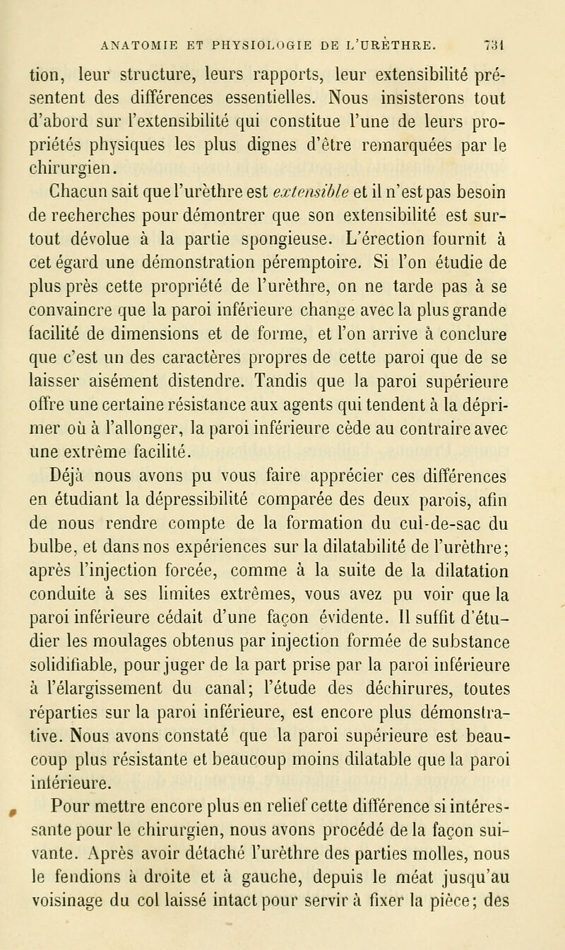 tion, leur structure, leurs rapports, leur extensibilité pré- sentent des différences essentielles. Nous insisterons tout d'abord sur l'extensibilité qui constitue l'une de leurs pro- priétés physiques les plus dignes d'être remarquées par le chirurgien. Chacun sait quel'urèthre est extensible et il n'est pas besoin de recherches pour démontrer que son extensibilité est sur- tout dévolue à la partie spongieuse. L'érection fournit à cet égard une démonstration péremptoire. Si l'on étudie de plus près cette propriété de l'urèthre, on ne tarde pas à se convaincre que la paroi inférieure change avec la plus grande facilité de dimensions et de forme, et l'on arrive à conclure que c'est un des caractères propres de cette paroi que de se laisser aisément distendre. Tandis que la paroi supérieure offre une certaine résistance aux agents qui tendent à la dépri- mer où à l'allonger, la paroi inférieure cède au contraire avec une extrême facilité. Déjà nous avons pu vous faire apprécier ces différences en étudiant la dépressibilité comparée des deux parois, afin de nous rendre compte de la formation du cul-de-sac du bulbe, et dans nos expériences sur la dilatabilité de l'urèthre; après l'injection forcée, comme à la suite de la dilatation conduite à ses limites extrêmes, vous avez pu voir que la paroi inférieure cédait d'une façon évidente. 11 suffit d'étu- dier les moulages obtenus par injection formée de substance soliditlable, pour juger de la part prise par la paroi inférieure à l'élargissement du canal; l'étude des déchirures, toutes réparties sur la paroi inférieure, est encore plus démonstra- tive. Nous avons constaté que la paroi supérieure est beau- coup plus résistante et beaucoup moins dilatable que la paroi intérieure. Pour mettre encore plus en relief cette différence si intéres- sante pour le chirurgien, nous avons procédé de la façon sui- vante. Après avoir détaché l'urèthre des parties molles, nous le fendions k droite et à gauche, depuis le méat jusqu'au voisinage du col laissé intact pour servira fixer la pièce; des