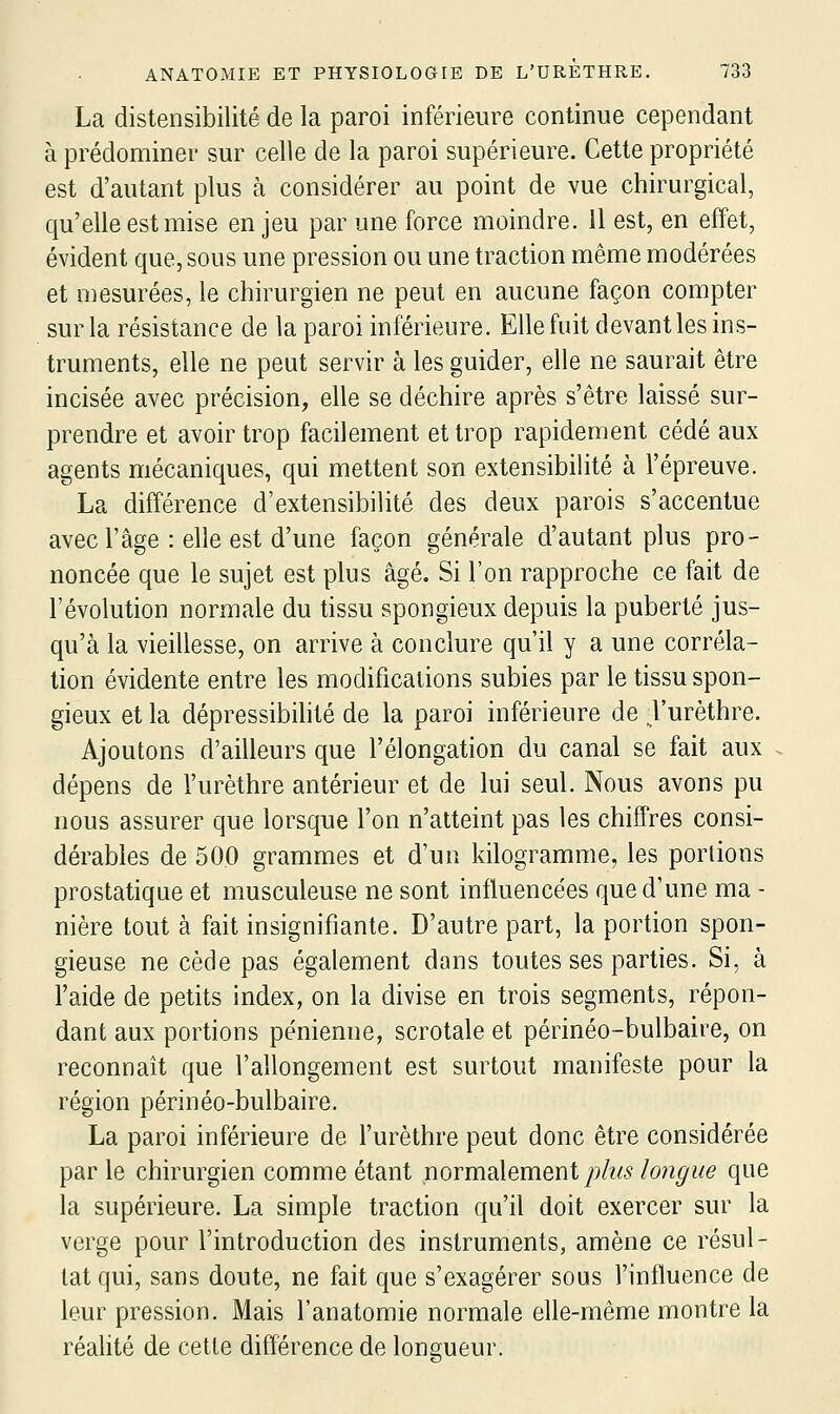 La distensibilité de la paroi inférieure continue cependant à prédominer sur celle de la paroi supérieure. Cette propriété est d'autant plus à considérer au point de vue chirurgical, qu'elle est mise enjeu par une force moindre, il est, en effet, évident que, sous une pression ou une traction même modérées et mesurées, le chirurgien ne peut en aucune façon compter sur la résistance de la paroi inférieure. Elle fuit devant les ins- truments, elle ne peut servir à les guider, elle ne saurait être incisée avec précision, elle se déchire après s'être laissé sur- prendre et avoir trop facilement et trop rapidement cédé aux agents mécaniques, qui mettent son extensibihté à l'épreuve. La différence d'extensibilité des deux parois s'accentue avec l'âge : elle est d'une façon générale d'autant plus pro- noncée que le sujet est plus âgé. Si l'on rapproche ce fait de l'évolution normale du tissu spongieux depuis la puberté jus- qu'à la vieillesse, on arrive à conclure qu'il y a une corréla- tion évidente entre les modifications subies par le tissu spon- gieux et la dépressibilité de la paroi inférieure de l'urèthre. Ajoutons d'ailleurs que l'élongation du canal se fait aux dépens de l'urèthre antérieur et de lui seul. Nous avons pu nous assurer que lorsque l'on n'atteint pas les chiffres consi- dérables de 500 grammes et d'un kilogramme, les portions prostatique et musculeuse ne sont influencées que d'une ma - nière tout à fait insignifiante. D'autre part, la portion spon- gieuse ne cède pas également dans toutes ses parties. Si, à l'aide de petits index, on la divise en trois segments, répon- dant aux portions pénienne, scrotale et périnéo-bulbaire, on reconnaît que l'allongement est surtout manifeste pour la région périnéo-bulbaire. La paroi inférieure de l'urèthre peut donc être considérée par le chirurgien comme étant normalement y^/^A^ longue que la supérieure. La simple traction qu'il doit exercer sur la verge pour l'introduction des instruments, amène ce résul- tat qui, sans doute, ne fait que s'exagérer sous l'influence de leur pression. Mais l'anatomie normale elle-même montre la réahté de cette différence de longueur.