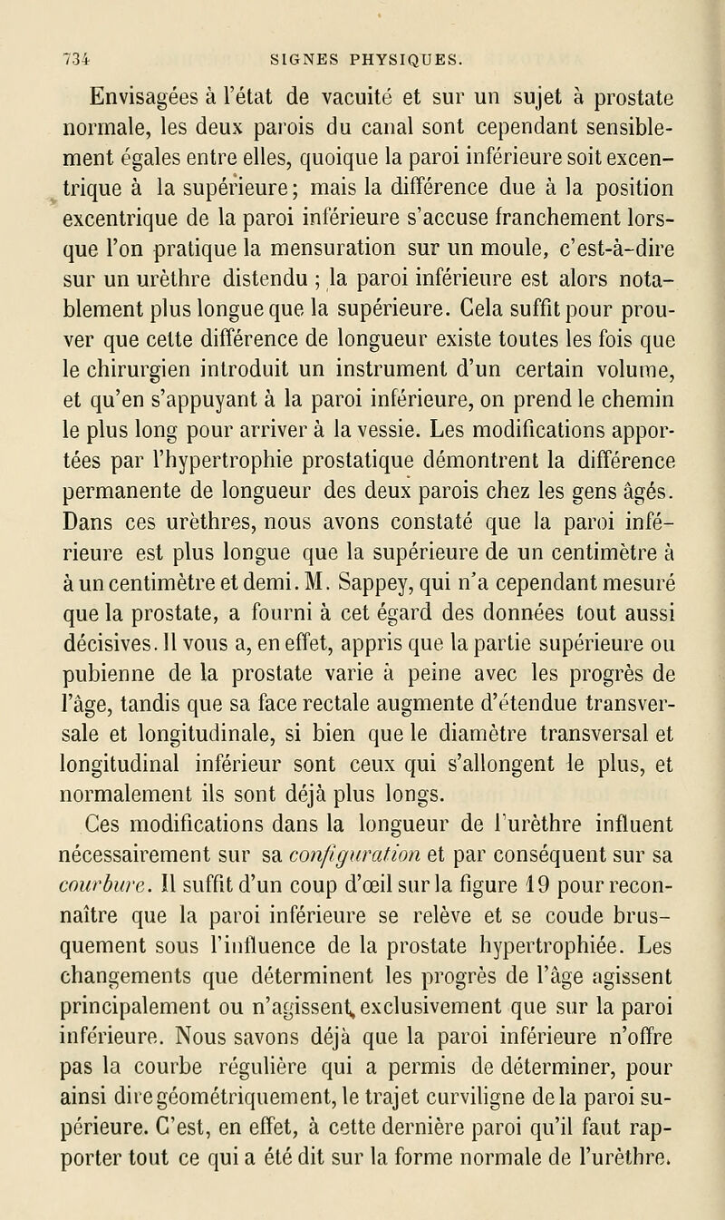 Envisagées à l'état de vacuité et sur un sujet à prostate normale, les deux parois du canal sont cependant sensible- ment égales entre elles, quoique la paroi inférieure soit excen- trique à la supérieure; mais la différence due à la position excentrique de la paroi inférieure s'accuse franchement lors- que l'on pratique la mensuration sur un moule, c'est-à-dire sur un urèthre distendu ; la paroi inférieure est alors nota- blement plus longue que la supérieure. Gela suffit pour prou- ver que cette différence de longueur existe toutes les fois que le chirurgien introduit un instrument d'un certain volume, et qu'en s'appuyant à la paroi inférieure, on prend le chemin le plus long pour arriver à la vessie. Les modifications appor- tées par l'hypertrophie prostatique démontrent la différence permanente de longueur des deux parois chez les gens âgés. Dans ces urèthres, nous avons constaté que la paroi infé- rieure est plus longue que la supérieure de un centimètre à à un centimètre et demi. M. Sappey, qui n'a cependant mesuré que la prostate, a fourni à cet égard des données tout aussi décisives. 11 vous a, en effet, appris que la partie supérieure ou pubienne de la prostate varie à peine avec les progrès de l'âge, tandis que sa face rectale augmente d'étendue transver- sale et longitudinale, si bien que le diamètre transversal et longitudinal inférieur sont ceux qui s'allongent le plus, et normalement ils sont déjà plus longs. Ces modifications dans la longueur de Turèthre influent nécessairement sur sa configuration et par conséquent sur sa courbure,. îl suffit d'un coup d'œilsurla figure 19 pour recon- naître que la paroi inférieure se relève et se coude brus- quement sous l'influence de la prostate hypertrophiée. Les changements que déterminent les progrès de l'âge agissent principalement ou n'agissent, exclusivement que sur la paroi inférieure. Nous savons déjà que la paroi inférieure n'offre pas la courbe réguhère qui a permis de déterminer, pour ainsi dire géométriquement, le trajet curviligne delà paroi su- périeure. C'est, en effet, à cette dernière paroi qu'il faut rap- porter tout ce qui a été dit sur la forme normale de l'urèthre.