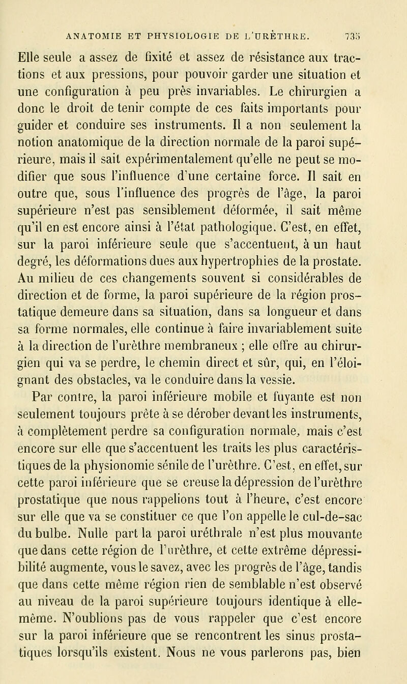 Elle seule a assez de fixité et assez de résistance aux trac- tions et aux pressions, pour pouvoir garder une situation et une configuration à peu près invariables. Le chirurgien a donc le droit de tenir compte de ces faits importants pour guider et conduire ses instruments. Il a non seulement la notion anatomique de la direction normale de la paroi supé- rieure, mais il sait expérimentalement qu'elle ne peut se mo- difier que sous l'influence d'une certaine force. Il sait en outre que, sous l'influence des progrès de fâge, la paroi supérieure n'est pas sensiblement déformée, il sait même qu'il en est encore ainsi à l'état pathologique. C'est, en effet, sur la paroi inférieure seule que s'accentuent, à un haut degré, les déformations dues aux hypertrophies de la prostate. Au miheu de ces changements souvent si considérables de direction et de forme, la paroi supérieure de la région pros- tatique demeure dans sa situation, dans sa longueur et dans sa forme normales, elle continue à faire invariablement suite à la direction de l'urèthre membraneux ; elle ofl're au chirur- gien qui va se perdre, le chemin direct et sûr, qui, en l'éloi- gnant des obstacles, va le conduire dans la vessie. Par contre, la paroi inférieure mobile et fuyante est non seulement toujours prête à se dérober devant les instruments, à complètement perdre sa configuration normale^ mais c'est encore sur elle que s'accentuent les traits les plus caractéris- tiques de la physionomie sénile de l'urèthre. C'est, en effet,sur cette paroi inférieure que se creuse la dépression de l'urèthre prostatique que nous rappelions tout à l'heure, c'est encore sur elle que va se constituer ce que l'on appelle le cul-de-sac du bulbe. Nulle part la paroi uréthrale n'est plus mouvante que dans cette région de l'urèthre, et cette extrême dépressi- bilité augmente, vous le savez, avec les progrès de l'âge, tandis que dans cette même région rien de semblable n'est observé au niveau de la paroi supérieure toujours identique à elle- même. N'oublions pas de vous rappeler que c'est encore sur la paroi inférieure que se rencontrent les sinus prosta- tiques lorsqu'ils existent. Nous ne vous parlerons pas, bien