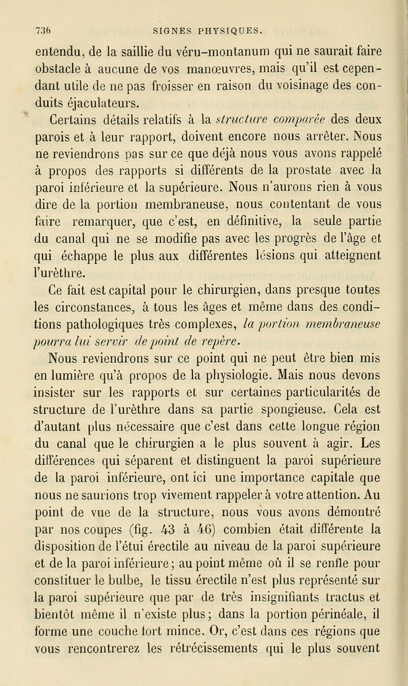 entendu, de la saillie du véru-montanum qui ne saurait faire obstacle à aucune de vos manœuvres, mais qu'il est cepen- dant utile de ne pas froisser en raison du voisinage des con- duits éjaculateurs. Certains détails relatifs à la structure comparée des deux parois et à leur rapport, doivent encore nous arrêter. Nous ne reviendrons pas sur ce que déjà nous vous avons rappelé à propos des rapports si différents de la prostate avec la paroi inférieure et la supérieure. Nous n'aurons rien à vous dire dé la portion membraneuse, nous contentant de vous faire remarquer, que c'est, en définitive, la seule partie du canal qui ne se modifie pas avec les progrès de l'âge et qui échappe le plus aux différentes lésions qui atteignent l'urèthre. Ce fait est capital pour le chirurgien, dans presque toutes les circonstances, à tous les âges et même dans des condi- tions pathologiques très complexes, la portion membraneuse pourra lui servir de pomt de repère. Nous reviendrons sur ce point qui ne peut être bien mis en lumière qu'à propos de la physiologie. Mais nous devons insister sur les rapports et sur certaines particularités de structure de l'urèthre dans sa partie spongieuse. Cela est d'autant plus nécessaire que c'est dans cette longue région du canal que le chirurgien a le plus souvent à agir. Les différences qui séparent et distinguent la paroi supérieure de la paroi inférieure, ont ici une importance capitale que nous ne saurions trop vivement rappeler à votre attention. Au point de vue de la structure, nous vous avons démontré par nos coupes (fig. 43 à 46) combien était différente la disposition de l'étui érectile au niveau de la paroi supérieure et de la paroi inférieure ; au point même où il se renfle pour constituer le bulbe, le tissu érectile n'est plus représenté sur la paroi supérieure que par de très insignifiants tractus et bientôt même il n'existe plus; dans la portion périnéale, il forme une couche tort mince. Or, c'est dans ces régions que vous rencontrerez les rétrécissements qui le plus souvent