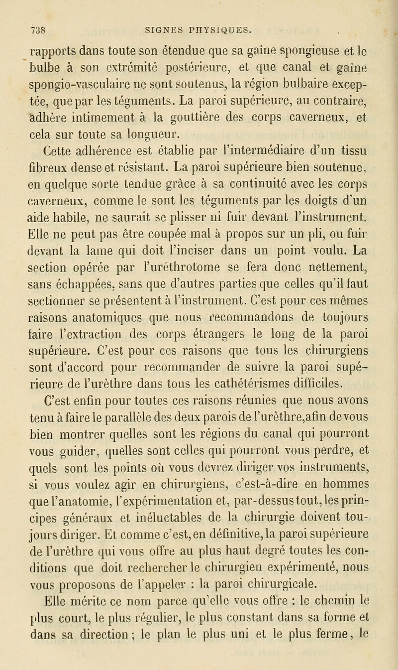 rapports dans toute son étendue que sa gaine spongieuse et le bulbe à son extrémité postérieure, et que canal et gaîne spongio-vasculaire ne sont soutenus, la région bulbaire excep- tée, que par les téguments. La paroi supérieure, au contraire, adhère intimement à la gouttière des corps caverneux, et cela sur toute sa longueur. Cette adhérence est établie par l'intermédiaire d'un tissu fibreux dense et résistant. La paroi supérieure bien soutenue. en quelque sorte tendue grâce à sa continuité avec les corps caverneux, comme le sont les téguments par les doigts d'un aide habile, ne saurait se phsser ni fuir devant l'instrument. Elle ne peut pas être coupée mal à propos sur un pli, ou fuir devant la lame qui doit l'inciser dans un point voulu. La section opérée par l'uréthrotome se fera donc nettement, sans échappées, sans que d'autres parties que celles qu'il faut sectionner se présentent à l'instrument. C'est pour ces mêmes raisons anatomiques que nous recommandons de toujours faire l'extraction des corps étrangers le long de la paroi supérieure. C'est pour ces raisons que tous les chirurgiens sont d'accord pour recommander de suivre la paroi supé- rieure de l'urèlhre dans tous les cathétérismes difficiles. C'est enfin pour toutes ces raisons réunies que nous avons tenu à faire le parallèle des deux parois de l'urèthre,afin de vous bien montrer quelles sont les régions du canal qui pourront vous guider, quelles sont celles qui pourront vous perdre, et quels sont les points où vous devrez diriger vos instruments, si vous voulez agir en chirurgiens, c'est-à-dire en hommes quel'anatomie, l'expérimentation et, par-dessus tout, les prin- cipes généraux et inéluctables de la chirurgie doivent tou- jours diriger. Et comme c'est,en définitive, la paroi supérieure de l'urèthre qui vous offre au plus haut degré toutes les con- ditions que doit rechercher le chirurgien expérimenté, nous vous proposons de l'appeler : la paroi chirurgicale. Elle mérite ce nom parce qu'elle vous offre : le chemin le plus court, le plus régulier, le plus constant dans sa forme et dans sa direction ; le plan le plus uni et le plus ferme, le