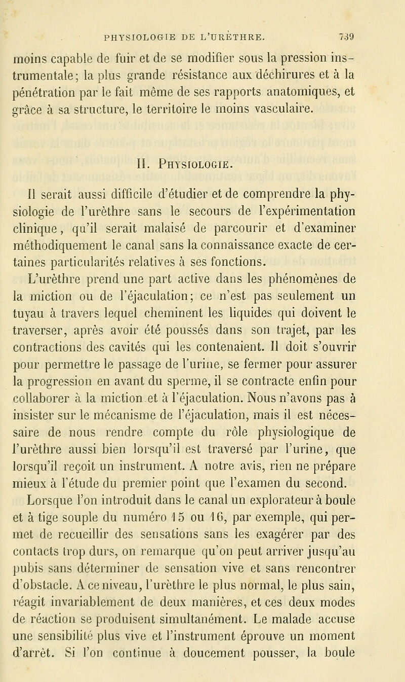 moins capable de fuir et de se modifier sous la pression ins- trumentale; la plus grande résistance aux déchirures et à la pénétration par le fait même de ses rapports anatomiques, et grâce à sa structure, le territoire le moins vasculaire. II. Physiologie. Il serait aussi difficile d'étudier et de comprendre la phy- siologie de l'urèthre sans le secours de l'expérimentation clinique, qu'il serait malaisé de parcourir et d'examiner méthodiquement le canal sans la connaissance exacte de cer- taines particularités relatives à ses fonctions. L'urèthre prend une part active dans les phénomènes de la miction ou de l'éjaculation; ce n'est pas seulement un tuyau à travers lequel cheminent les liquides qui doivent le traverser, après avoir été poussés dans son trajet, par les contractions des cavités qui les contenaient. Il doit s'ouvrir pour permettre le passage de l'urine, se fermer pour assurer la progression en avant du sperme, il se contracte enfin pour collaborer à la miction et à l'éjaculation. Nous n'avons pas à insister sur le mécanisme de l'éjaculation, mais il est néces- saire de nous rendre compte du rôle physiologique de l'urèthre aussi bien lorsqu'il est traversé par l'urine, que lorsqu'il reçoit un instrument. A notre avis, rien ne prépare mieux à l'étude du premier point que l'examen du second. Lorsque l'on introduit dans le canal un explorateur à boule et à tige souple du numéro 15 ou 16, par exemple, qui per- met de recueillir des sensations sans les exagérer par des contacts trop durs, on remarque qu'on peut arriver jusqu'au pubis sans déterminer de sensation vive et sans rencontrer d'obstacle. A ce niveau, l'urèthre le plus normal, le plus sain, réagit invariablement de deux manières, et ces deux modes de réaction se produisent simultanément. Le malade accuse une sensibihlé plus vive et l'instrument éprouve un moment d'arrêt. Si l'on continue à doucement pousser, la boule