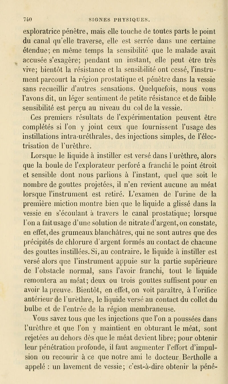 exploratrice pénètre, mais elle touche de toutes parts le point du canal qu'elle traverse, elle est serrée dans une certaine étendue; en même temps la sensibilité que le malade avait accusée s'exagère; pendant un instant, elle peut être très vive; bientôt la résistance et la sensibilité ont cessé, l'instru- ment parcourt la région prostatique et pénètre dans la vessie sans recueillir d'autres sensations. Quelquefois, nous vous l'avons dit, un léger sentiment de petite résistance et de faible sensibilité est perçu au niveau du col de la vessie. Ces premiers résultats de l'expérimentation peuvent être complétés si l'on y joint ceux que fournissent l'usage des instillations intra-uréthrales, des injections simples, de l'élec- trisation de l'urèthre. Lorsque le liquide à instiller est versé dans l'urèthre, alors que la boule de l'explorateur perforé a franchi le point étroit et sensible dont nous parlions à l'instant, quel que soit le nombre de gouttes projetées, il n'en revient aucune au méat lorsque l'instrument est retiré. L'examen de l'urine de la première miction montre bien que le liquide a glissé dans la vessie en s'écoulant à travers le canal prostatique; lorsque l'on a fait usage d'une solution de nitrate d'argent, on constate, en effet, des grumeaux blanchâtres, qui ne sont autres que des précipités de chlorure d'argent formés au contact de chacune des gouttes instillées. Si, au contraire, le hquide à instiller est versé alors que l'instrument appuie sur la partie supérieure de l'obstacle normal, sans l'avoir franchi, tout le hquide remontera au méat; deux ou trois gouttes suffisent pour en avoir la preuve. Bientôt, en etfet, on voit paraître, à l'orifice antérieur de l'urèthre, le liquide versé au contact du collet du bulbe et de l'entrée de la région membraneuse. Vous savez tous que les injections que l'on a poussées dans l'urèthre et que l'on y maintient en obturant le méat, sont rejetées au dehors dès que le méat devient libre; pour obtenir leur pénétration profonde, il faut augmenter l'effort d'impul- sion ou recourir à ce que notre ami le docteur Bertholle a appelé : un lavement de vessie; c'est-à-dire obtenir la péné-