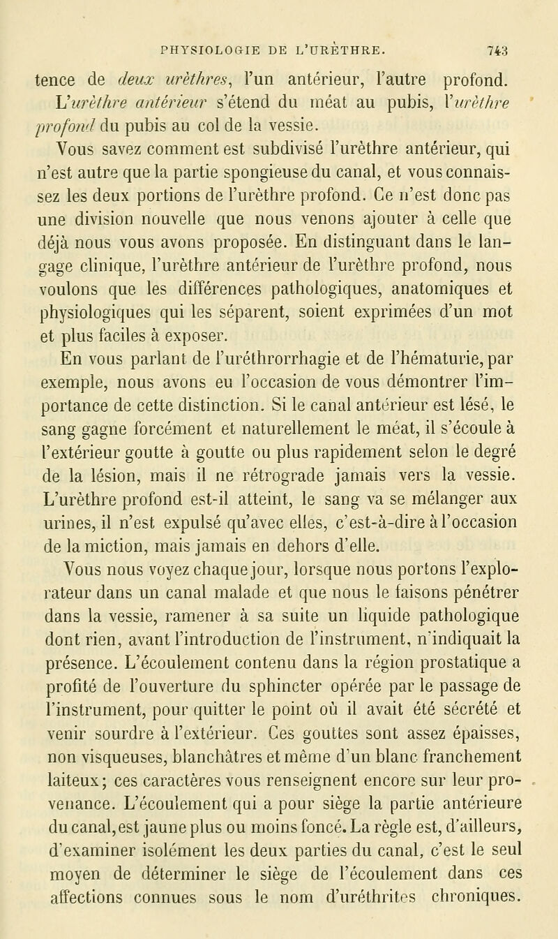 tence de deux urèthres^ l'un antérieur, l'autre profond. Vurèthre antérieur s'étend du méat au pubis, Vurèthre profond du pubis au col de la vessie. Vous savez comment est subdivisé l'urèthre antérieur, qui n'est autre que la partie spongieuse du canal, et vous connais- sez les deux portions de l'urèthre profond. Ce n'est donc pas une division nouvelle que nous venons ajouter à celle que déjà nous vous avons proposée. En distinguant dans le lan- gage clinique, l'urèthre antérieur de l'urèthre profond, nous voulons que les différences pathologiques, anatomiques et physiologiques qui les séparent, soient exprimées d'un mot et plus faciles à exposer. En vous parlant de l'urélhrorrhagie et de l'hématurie, par exemple, nous avons eu l'occasion de vous démontrer l'im- portance de cette distinction. Si le canal antérieur est lésé, le sang gagne forcément et naturellement le méat, il s'écoule à l'extérieur goutte à goutte ou plus rapidement selon le degré de la lésion, mais il ne rétrograde jamais vers la vessie. L'urèthre profond est-il atteint, le sang va se mélanger aux urines, il n'est expulsé qu'avec elles, c'est-à-dire à l'occasion de la miction, mais jamais en dehors d'elle. Vous nous voyez chaque jour, lorsque nous portons l'explo- rateur dans un canal malade et que nous le faisons pénétrer dans la vessie, ramener à sa suite un hquide pathologique dont rien, avant l'introduction de l'instrument, n'indiquait la présence. L'écoulement contenu dans la région prostatique a profité de l'ouverture du sphincter opérée par le passage de l'instrument, pour quitter le point où il avait été sécrété et venir sourdre à l'extérieur. Ces gouttes sont assez épaisses, non visqueuses, blanchâtres et même d'un blanc franchement laiteux; ces caractères vous renseignent encore sur leur pro- venance. L'écoulement qui a pour siège la partie antérieure du canal, est jaune plus ou moins foncé. La règle est, d'ailleurs, d'examiner isolément les deux parties du canal, c'est le seul moyen de déterminer le siège de l'écoulement dans ces affections connues sous le nom d'uréthrites chroniques.