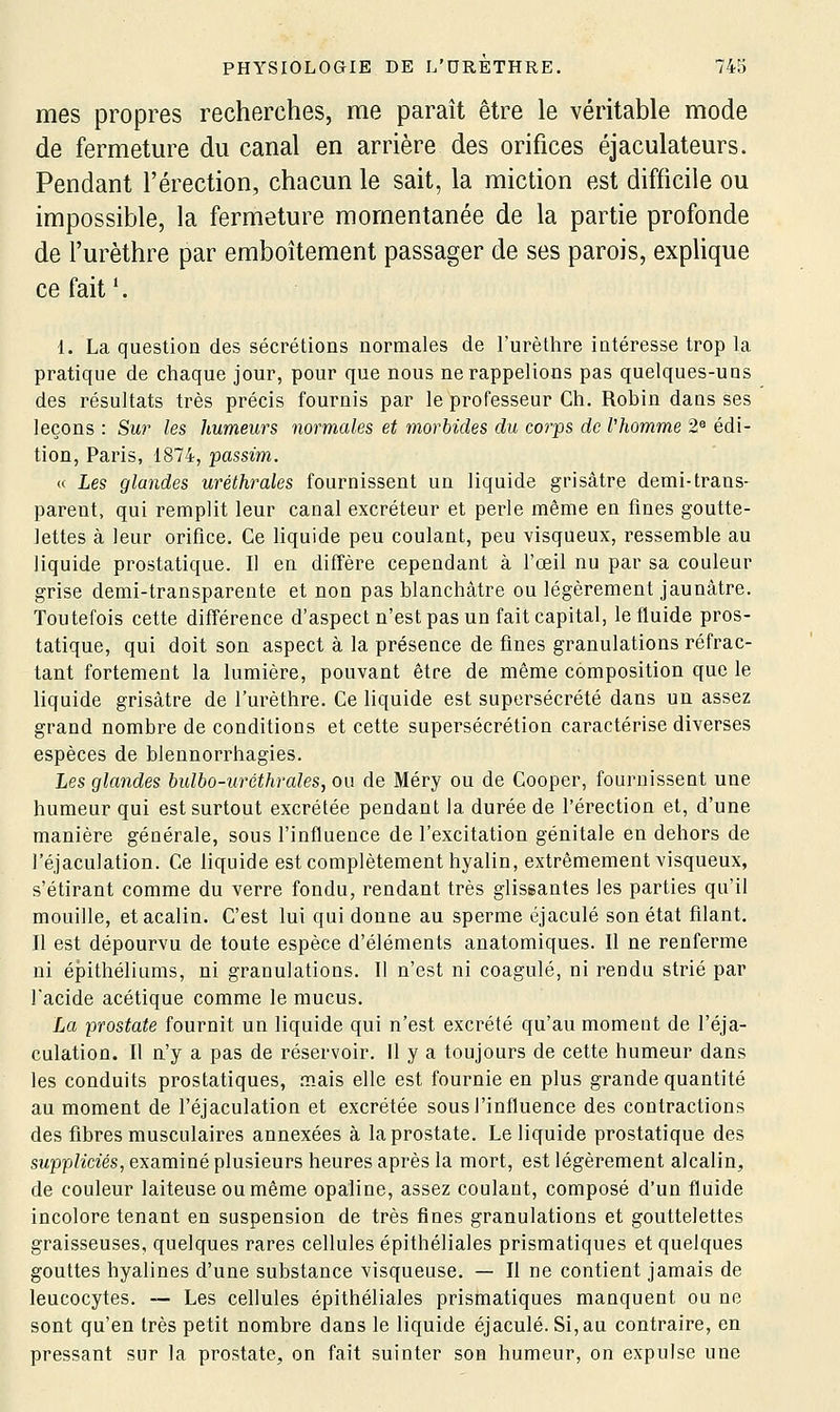 mes propres recherches, me paraît être le véritable mode de fermeture du canal en arrière des orifices éjaculateurs. Pendant l'érection, chacun le sait, la miction est difficile ou impossible, la fermeture momentanée de la partie profonde de l'urèthre par emboîtement passager de ses parois, exphque ce fait ^ 1. La question des sécrétions normales de l'urèthre intéresse trop la pratique de chaque jour, pour que nous ne rappelions pas quelques-uns des résultats très précis fournis par le professeur Ch. Robin dans ses leçons : Sur les humeurs normales et morbides du corps de l'homme 2« édi- tion, Paris, 1874, passim. « Les glandes uréthrales fournissent un liquide grisâtre demi-trans- parent, qui remplit leur canal excréteur et perle même en fines goutte- lettes à leur orifice. Ce liquide peu coulant, peu visqueux, ressemble au liquide prostatique. Il en diffère cependant à l'œil nu par sa couleur grise demi-transparente et non pas blanchâtre ou légèrement jaunâtre. Toutefois cette différence d'aspect n'est pas un fait capital, le fluide pros- tatique, qui doit son aspect à la présence de fines granulations réfrac- tant fortement la lumière, pouvant être de même composition que le liquide grisâtre de l'urèthre. Ce liquide est supersécrété dans un assez grand nombre de conditions et cette supersécrétion caractérise diverses espèces de blennorrhagies. Les glandes bulbo-uréthrales, ou de Méry ou de Cooper, fournissent une humeur qui est surtout excrétée pendant la durée de l'érection et, d'une manière générale, sous l'influence de l'excitation génitale en dehors de l'éjaculation. Ce liquide est complètement hyalin, extrêmement visqueux, s'étirant comme du verre fondu, rendant très glissantes les parties qu'il mouille, etacalin. C'est lui qui donne au sperme éjaculé son état filant. Il est dépourvu de toute espèce d'éléments anatomiques. Il ne renferme ni épithéliums, ni granulations. 11 n'est ni coagulé, ni rendu strié par l'acide acétique comme le mucus. La prostate fournit un liquide qui n'est excrété qu'au moment de l'éja- culation. Il n'y a pas de réservoir, il y a toujours de cette humeur dans les conduits prostatiques, mais elle est fournie en plus grande quantité au moment de l'éjaculation et excrétée sous l'influence des contractions des fibres musculaires annexées à la prostate. Le liquide prostatique des suppliciés, examiné plusieurs heures après la mort, est légèrement alcalin, de couleur laiteuse ou même opaline, assez coulant, composé d'un fluide incolore tenant en suspension de très fines granulations et gouttelettes graisseuses, quelques rares cellules épithéliales prismatiques et quelques gouttes hyalines d'une substance visqueuse. — Il ne contient jamais de leucocytes. — Les cellules épithéliales prismatiques manquent ou ne sont qu'en très petit nombre dans le liquide éjaculé. Si, au contraire, en pressant sur la prostate, on fait suinter son humeur, on expulse une