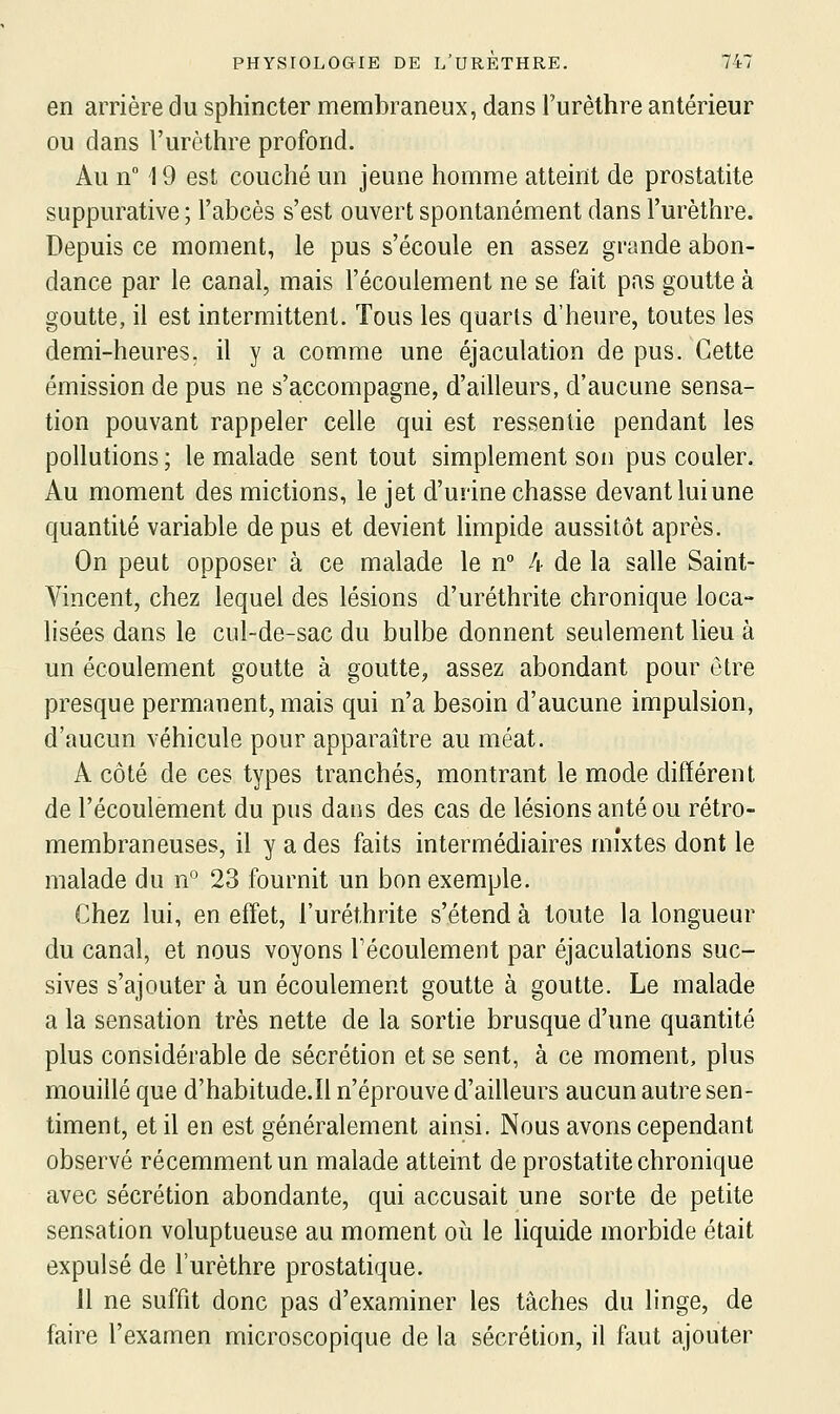 en arrière du sphincter membraneux, dans l'urèthre antérieur ou dans l'urèthre profond. Au n° 19 est couché un jeune homme atteint de prostatite SLippurative ; l'abcès s'est ouvert spontanément dans l'urèthre. Depuis ce moment, le pus s'écoule en assez grande abon- dance par le canal, mais l'écoulement ne se fait pas goutte à goutte, il est intermittent. Tous les quarts d'heure, toutes les demi-heures, il y a comme une éjaculation de pus. Cette émission de pus ne s'accompagne, d'ailleurs, d'aucune sensa- tion pouvant rappeler celle qui est ressentie pendant les pollutions ; le malade sent tout simplement son pus couler. Au moment des mictions, le jet d'urine chasse devant lui une quantité variable de pus et devient limpide aussitôt après. On peut opposer à ce malade le n 4 de la salle Saint- Vincent, chez lequel des lésions d'uréthrite chronique loca- lisées dans le cul-de-sac du bulbe donnent seulement lieu à un écoulement goutte à goutte^ assez abondant pour être presque permanent, mais qui n'a besoin d'aucune impulsion, d'aucun véhicule pour apparaître au méat. A côté de ces types tranchés, montrant le mode différent de l'écoulement du pus dans des cas de lésions anté ou rétro- membraneuses, il y a des faits intermédiaires mixtes dont le malade du n° 23 fournit un bon exemple. Chez lui, en effet, l'uréthrite s'étend à toute la longueur du canal, et nous voyons Fécoulement par éjaculations suc- sives s'ajouter à un écoulement goutte à goutte. Le malade a la sensation très nette de la sortie brusque d'une quantité plus considérable de sécrétion et se sent, à ce moment, plus mouillé que d'habitude.Il n'éprouve d'ailleurs aucun autre sen- timent, et il en est généralement ainsi. Nous avons cependant observé récemment un malade atteint de prostatite chronique avec sécrétion abondante, qui accusait une sorte de petite sensation voluptueuse au moment où le liquide morbide était expulsé de l'urèthre prostatique. 11 ne suffit donc pas d'examiner les tâches du linge, de faire l'examen microscopique de la sécrétion, il faut ajouter