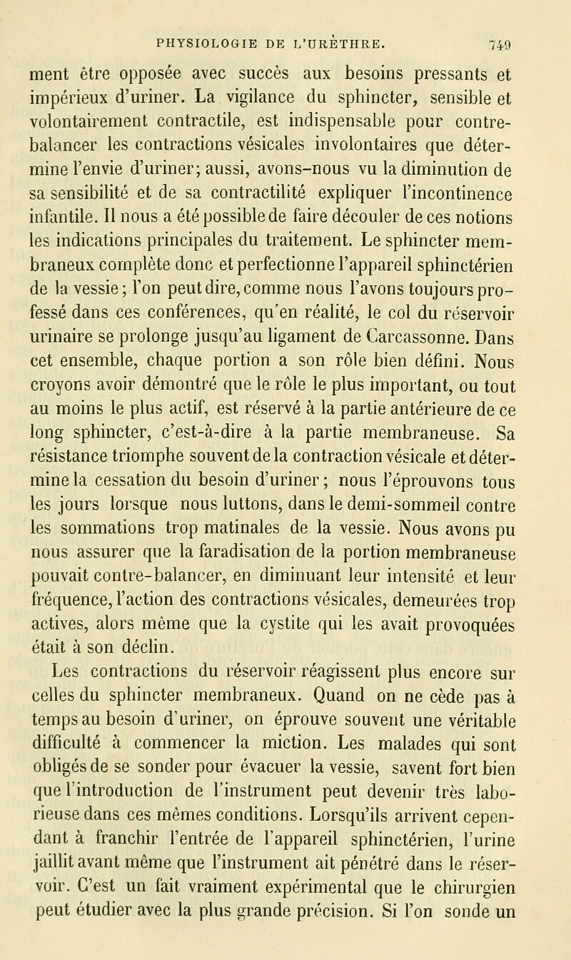 ment être opposée avec succès aux besoins pressants et impérieux d'uriner. La vigilance du sphincter, sensible et volontairement contractile, est indispensable pour contre- balancer les contractions vésicales involontaires que déter- mine l'envie d'uriner; aussi, avons-nous vu la diminution de sa sensibilité et de sa contractilité expliquer l'incontinence infantile. Il nous a été possible de faire découler de ces notions les indications principales du traitement. Le sphincter mem- braneux complète donc et perfectionne l'appareil sphinctérien de la vessie; l'on peut dire, comme nous l'avons toujours pro- fessé dans ces conférences, qu'en réalité, le col du réservoir urinaire se prolonge jusqu'au ligament de Carcassonne. Dans cet ensemble, chaque portion a son rôle bien défini. Nous croyons avoir démontré que le rôle le plus important, ou tout au moins le plus actif, est réservé à la partie antérieure de ce long sphincter, c'est-à-dire à la partie membraneuse. Sa résistance triomphe souvent de la contraction vésicale et déter- mine la cessation du besoin d'uriner ; nous l'éprouvons tous les jours lorsque nous luttons, dans le demi-sommeil contre les sommations trop matinales de la vessie. Nous avons pu nous assurer que la faradisation de la portion membraneuse pouvait contre-balancer, en diminuant leur intensité et leur fréquence, l'action des contractions vésicales, demeurées trop actives, alors même que la cystite qui les avait provoquées était à son déclin. Les contractions du réservoir réagissent plus encore sur celles du sphincter membraneux. Quand on ne cède pas à temps au besoin d'uriner, on éprouve souvent une véritable difficulté à commencer la miction. Les malades qui sont obligés de se sonder pour évacuer la vessie, savent fort bien que l'introduction de l'instrument peut devenir très labo- rieuse dans ces mêmes conditions. Lorsqu'ils arrivent cepen- dant à franchir l'entrée de l'appareil sphinctérien, l'urine jaillit avant même que l'instrument ait pénétré dans le réser- voir. C'est un fait vraiment expérimental que le chirurgien peut étudier avec la plus grande précision. Si l'on sonde un