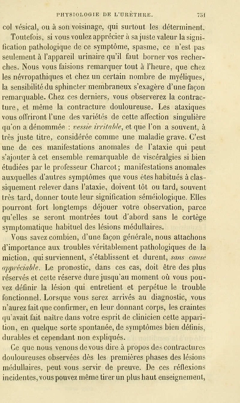 col vésical, ou à son voisinage, qui surtout les déterminent. Toutefois, si vous voulez apprécier à sa juste valeur la signi- fication pathologique de ce symptôme, spasme, ce n'est pas seulement à l'appareil urinaire qu'il faut borner vos recher- ches. Nous vous faisions remarquer tout à l'heure, que chez les névropathiques et chez un certain nombre de myéhques, la sensibilité du sphincter membraneux s'exagère d'une façon remarquable. Chez ces derniers, vous observerez la contrac- ture, et même la contracture douloureuse. Les ataxiques vous offriront l'une des variétés de cette affection singulière qu'on a dénommée : vessie irritable, et que l'on a souvent, à très juste titre, considérée comme une maladie grave. C'est une de ces manifestations anomales de l'ataxie qui peut s'ajouter à cet ensemble remarquable de viscéralgies si bien étudiées par le professeur Gharcot; manifestations anomales auxquelles d'autres symptômes que vous êtes habitués à clas- siquement relever dans l'ataxie, doivent tôt ou tard, souvent très tard, donner toute leur signification séméiologique. Elles pourront fort longtemps déjouer votre observation, parce qu'elles se seront montrées tout d'abord sans le cortège symptomatique habituel des lésions médullaires. Vous savez combien, d'une façon générale, nous attachons d'importance aux troubles véritablement pathologiques de la miction, qui surviennent, s'établissent et durent, sans cause appréciable. Le pronostic, dans ces cas, doit être des plus réservés et cette réserve dure jusqu'au moment où vous pou- vez définir la lésion qui entretient et perpétue le trouble fonctionnel. Lorsque vous serez arrivés au diagnostic, vous n'aurez fait que confirmer, en leur donnant corps, les craintes qu'avait fait naître dans votre esprit de clinicien cette appari- tion, en quelque sorte spontanée, de symptômes bien définis, durables et cependant non expliqués. Ce que nous venons devons dire à propos des contractures douloureuses observées dès les premières phases des lésions médullaires, peut vous servir de preuve. De ces réflexions incidentes, vous pouvez même tirer un plus haut enseignement^