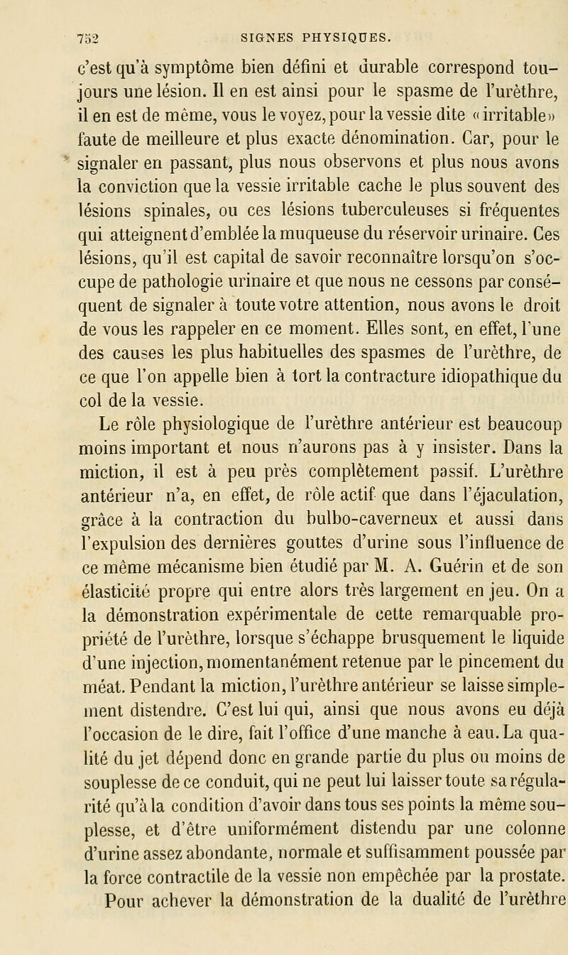 c'est qu'à symptôme bien défini et durable correspond tou- jours une lésion. Il en est ainsi pour le spasme de l'urèthre, il en est de même, vous le voyez, pour la vessie dite « irritable» faute de meilleure et plus exacte dénomination. Car, pour le * signaler en passant, plus nous observons et plus nous avons la conviction que la vessie irritable cache le plus souvent des lésions spinales, ou ces lésions tuberculeuses si fréquentes qui atteignent d'emblée la muqueuse du réservoir urinaire. Ces lésions, qu'il est capital de savoir reconnaître lorsqu'on s'oc- cupe de pathologie urinaire et que nous ne cessons par consé- quent de signaler à toute votre attention, nous avons le droit de vous les rappeler en ce moment. Elles sont, en effet, l'une des causes les plus habituelles des spasmes de l'urèthre, de ce que l'on appelle bien à tort la contracture idiopathique du col de la vessie. Le rôle physiologique de l'urèthre antérieur est beaucoup moins important et nous n'aurons pas à y insister. Dans la miction, il est à peu près complètement passif. L'urèthre antérieur n'a, en effet, de rôle actif que dans l'éjaculation, grâce à la contraction du bulbo-caverneux et aussi dans l'expulsion des dernières gouttes d'urine sous l'influence de ce même mécanisme bien étudié par M. A. Guérin et de son élasticité propre qui entre alors très largement en jeu. On a la démonstration expérimentale de cette remarquable pro- priété de l'urèthre, lorsque s'échappe brusquement le liquide d'une injection, momentanément retenue par le pincement du méat. Pendant la miction, l'urèthre antérieur se laisse simple- ment distendre. C'est lui qui, ainsi que nous avons eu déjà l'occasion de le dire, fait l'office d'une manche à eau. La qua- lité du jet dépend donc en grande partie du plus ou moins de souplesse de ce conduit, qui ne peut lui laisser toute sa régula- rité qu'à la condition d'avoir dans tous ses points la même sou- plesse, et d'être uniformément distendu par une colonne d'urine assez abondante, normale et suffisamment poussée par la force contractile de la vessie non empêchée par la prostate. Pour achever la démonstration de la dualité de l'urèthre