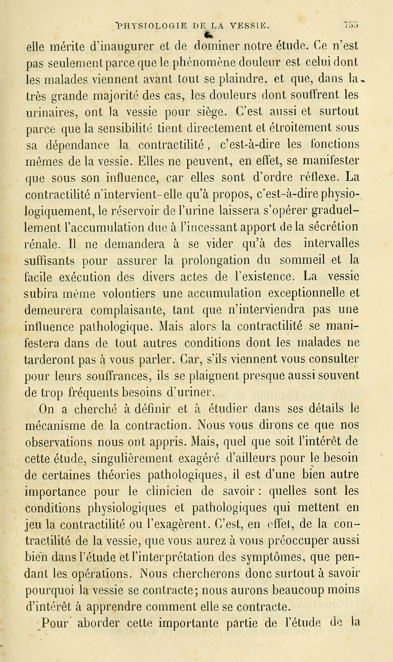 elle mérite d'inaugurer et de dominer notre étude. Ce n'est pas seulement parce que le phénomène douleur est celui dont les malades viennent avant tout se plaindre, et que, dans la, très grande majorité des cas, les douleurs dont souffrent les urinaires, ont la vessie pour siège. C'est aussi et surtout parce que la sensibilité tient directement et étroitement sous sa dépendance la contractilité, c'est-à-dire les fonctions mêmes delà vessie. Elles ne peuvent, en effet, se manifester que sous son influence, car elles sont d'ordre réflexe. La contractilité n'intervient-elle qu'à propos, c'est-à-dire physio- logiquement, le réservoir de l'urine laissera s'opérer graduel- lement l'accumulation due à l'incessant apport de la sécrétion rénale. Il ne demandera à se vider qu'à des intervalles suffisants pour assurer la prolongation du sommeil et la facile exécution des divers actes de l'existence. La vessie subira même volontiers une accumulation exceptionnelle et demeurera complaisante, tant que n'interviendra pas une influence pathologique. Mais alors la contractilité se mani- festera dans de tout autres conditions dont les malades ne tarderont pas à vous parler. Car, s'ils viennent vous consulter pour leurs soufl'rances, ils se plaignent presque aussi souvent de trop fréquents besoins d'uriner. On a cherché à définir et à étudier dans ses détails le mécanisme de la contraction. Nous vous dirons ce que nos observations nous ont appris. Mais, quel que soit l'intérêt de cette étude, singulièrement exagéré d'ailleurs pour le besoin de certaines théories pathologiques, il est d'une bien autre importance pour le clinicien de savoir : quelles sont les conditions physiologiques et pathologiques qui mettent en jeu la contractilité ou l'exagèrent. C'est, en eflét, de la con- tractilité de la vessie, que vous aurez à vous préoccuper aussi bien dans l'étude et l'interprétation des symptômes, que pen- dant les opérations. Nous chercherons donc surtout à savoir pourquoi la vessie se contracte; nous aurons beaucoup moins d'intérêt à apprendre comment elle se contracte. Pour aborder cette importante partie de l'étude de la