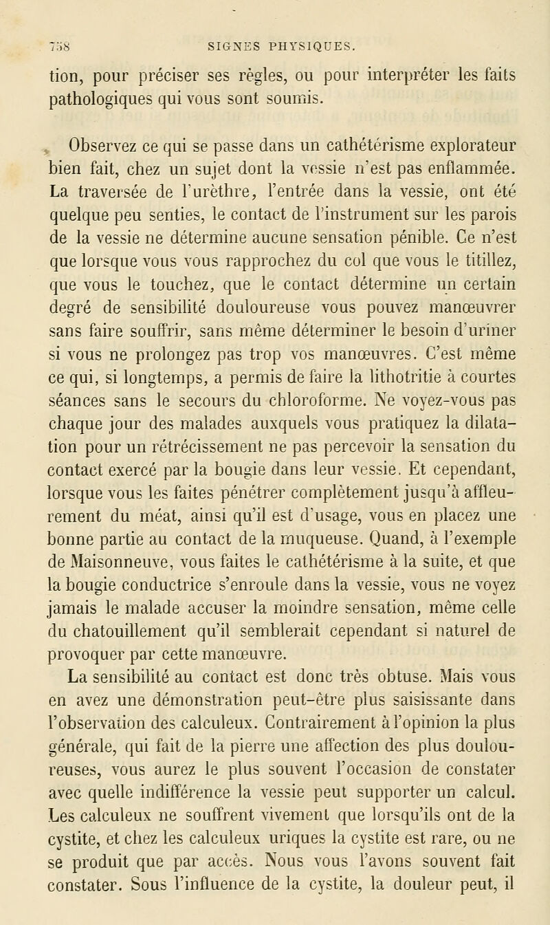 tion, pour préciser ses règles, ou pour interpréter les faits pathologiques qui vous sont soumis. ^ Observez ce qui se passe dans un cathétérisme explorateur bien fait, chez un sujet dont la vessie n'est pas enflammée. La traversée de l'urèthre, l'entrée dans la vessie, ont été quelque peu senties, le contact de l'instrument sur les parois de la vessie ne détermine aucune sensation pénible. Ce n'est que lorsque vous vous rapprochez du col que vous le titillez, que vous le touchez, que le contact détermine un certain degré de sensibihté douloureuse vous pouvez manœuvrer sans faire souffrir, sans même déterminer le besoin d'uriner si vous ne prolongez pas trop vos manœuvres. C'est même ce qui, si longtemps, a permis de faire la lithotritie à courtes séances sans le secours du chloroforme. Ne voyez-vous pas chaque jour des malades auxquels vous pratiquez la dilata- tion pour un rétrécissement ne pas percevoir la sensation du contact exercé par la bougie dans leur vessie. Et cependant, lorsque vous les faites pénétrer complètement jusqu'à affleu- rement du méat, ainsi qu'il est d'usage, vous en placez une bonne partie au contact de la muqueuse. Quand, à l'exemple de Maisonneuve, vous faites le cathétérisme à la suite, et que la bougie conductrice s'enroule dans la vessie, vous ne voyez jamais le malade accuser la moindre sensation, même celle du chatouillement qu'il semblerait cependant si naturel de provoquer par cette manœuvre. La sensibilité au contact est donc très obtuse. Mais vous en avez une démonstration peut-être plus saisissante dans l'observation des calculeux. Contrairement à l'opinion la plus générale, qui fait de la pierre une affection des plus doulou- reuses, vous aurez le plus souvent l'occasion de constater avec quelle indifférence la vessie peut supporter un calcul. Les calculeux ne souffrent vivement que lorsqu'ils ont de la cystite, et chez les calculeux uriques la cystite est rare, ou ne se produit que par accès. Nous vous l'avons souvent fait constater. Sous l'influence de la cystite, la douleur peut, il