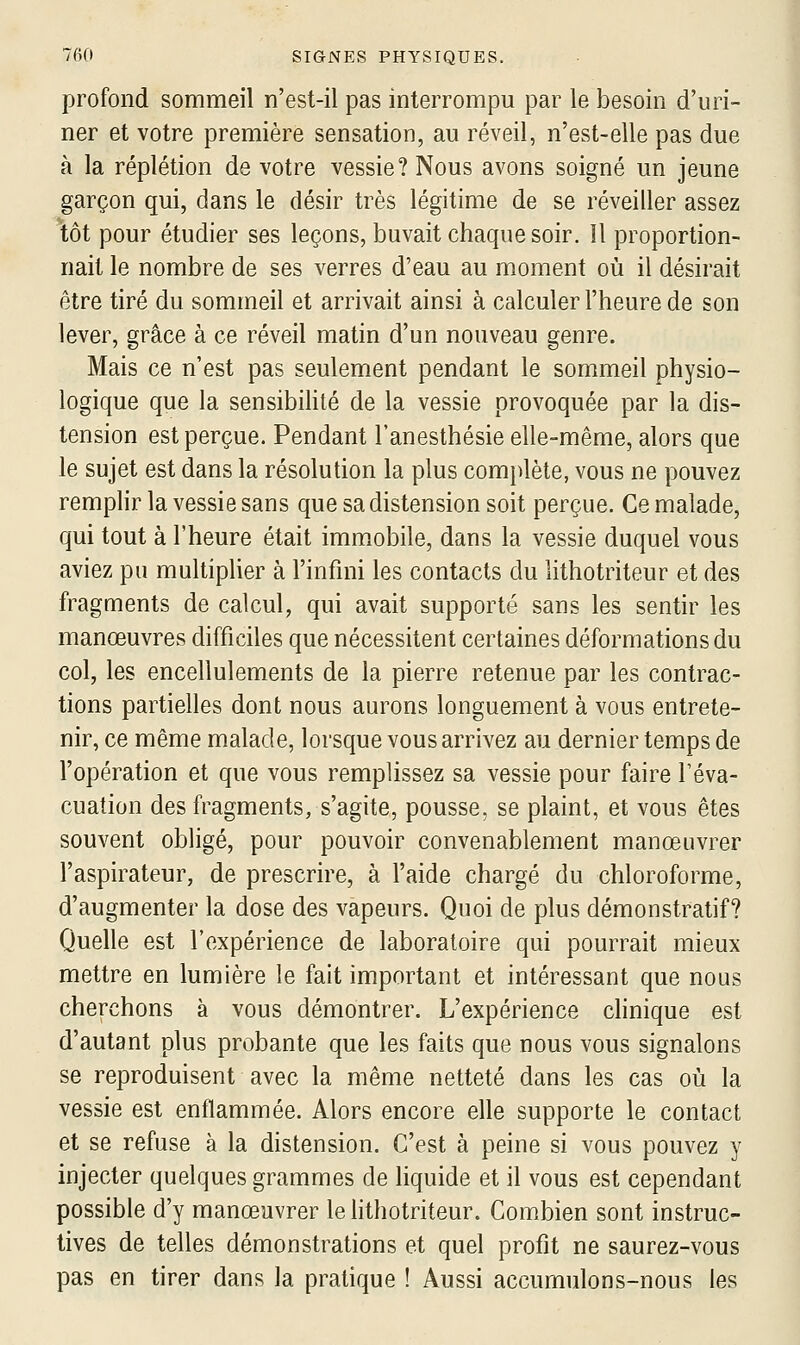 profond sommeil n'est-il pas interrompu par le besoin d'uri- ner et votre première sensation, au réveil, n'est-elle pas due à la réplétion de votre vessie? Nous avons soigné un jeune garçon qui, dans le désir très légitime de se réveiller assez tôt pour étudier ses leçons, buvait chaque soir. !1 proportion- nait le nombre de ses verres d'eau au moment où il désirait être tiré du sommeil et arrivait ainsi à calculer l'heure de son lever, grâce à ce réveil matin d'un nouveau genre. Mais ce n'est pas seulement pendant le sommeil physio- logique que la sensibihlé de la vessie provoquée par la dis- tension est perçue. Pendant l'anesthésie elle-même, alors que le sujet est dans la résolution la plus complète, vous ne pouvez remplir la vessie sans que sa distension soit perçue. Ce malade, qui tout à l'heure était immobile, dans la vessie duquel vous aviez pu multiplier à l'infini les contacts du lithotriteur et des fragments de calcul, qui avait supporté sans les sentir les manœuvres difficiles que nécessitent certaines déformations du col, les encellulements de la pierre retenue par les contrac- tions partielles dont nous aurons longuement à vous entrete- nir, ce même malade, lorsque vous arrivez au dernier temps de l'opération et que vous remplissez sa vessie pour faire l'éva- cuation des fragments, s'agite, pousse, se plaint, et vous êtes souvent obligé, pour pouvoir convenablement manœuvrer l'aspirateur, de prescrire, à l'aide chargé du chloroforme, d'augmenter la dose des vapeurs. Quoi de plus démonstratif? Quelle est l'expérience de laboratoire qui pourrait mieux mettre en lumière le fait important et intéressant que nous cherchons à vous démontrer. L'expérience clinique est d'autant plus probante que les faits que nous vous signalons se reproduisent avec la même netteté dans les cas où la vessie est enflammée. Alors encore elle supporte le contact et se refuse à la distension. C'est à peine si vous pouvez y injecter quelques grammes de liquide et il vous est cependant possible d'y manœuvrer le lithotriteur. Combien sont instruc- tives de telles démonstrations et quel profit ne saurez-vous pas en tirer dans la pratique ! Aussi accumulons-nous les