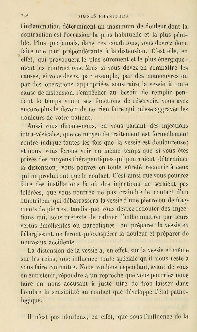 l'inflammation déterminent un maximum de douleur dont la contraction est l'occasion la plus habituelle et la plus péni- ble. Plus que jamais, dans ces conditions, vous devrez donc faire une part prépondérante à la distension. C'est elle, en elïet, qui provoquera le plus sûrement et le plus énergique-, ment les contractions. Mais si vous devez en combattre les causes, si vous devez, par exemple, par des manœuvres ou par des opérations appropriées soustraire la vessie à toute cause de distension, Tempêcher au besoin de remplir pen- dant le temps voulu ses fonctions de réservoir, vous avez encore plus le devoir de ne rien faire qui puisse aggraver les douleurs de votre patient. Aussi vous dirons-nous, en vous parlant des injections intra-vésicales, que ce moyen de traitement est formellement contre-indiqué toutes les fois que la vessie est douloureuse; et nous vous ferons voir en même temps que si vous êtes privés des moyens thérapeutiques qui pourraient déterminer la distension;, vous pouvez en toute sûreté recourir à ceux qui ne produiront que le contact. C'est ainsi que vous pourrez faire des instillations là où des injections ne seraient pas tolérées, que vous pourrez ne pas craindre le contact d'un lithotriteur qui débarrassera la vessie d'une pierre ou de frag- ments de pierres, tandis que vous devrez redouter des injec- tions qui, sous prétexte de calmer l'inflammation par leurs vertus émollientes ou narcotiques, ou préparer la vessie en l'élargissant, ne feront qu'exaspérer la douleur et préparer de nouveaux accidents. La distension de la vessie a, en effet, sur la vessie et même sur les reins, une influence toute spéciale qu'il nous reste à vous faire connaître. Nous voulons cependant, avant de vous en entretenir, répondre à un reproche que vous pourriez nous faire en nous accusant à juste titre de trop laisser dans l'ombre la sensibilité au contact que développe l'état patho- logique. Il n'est pas douteux, en eflet, que sous l'influence de la