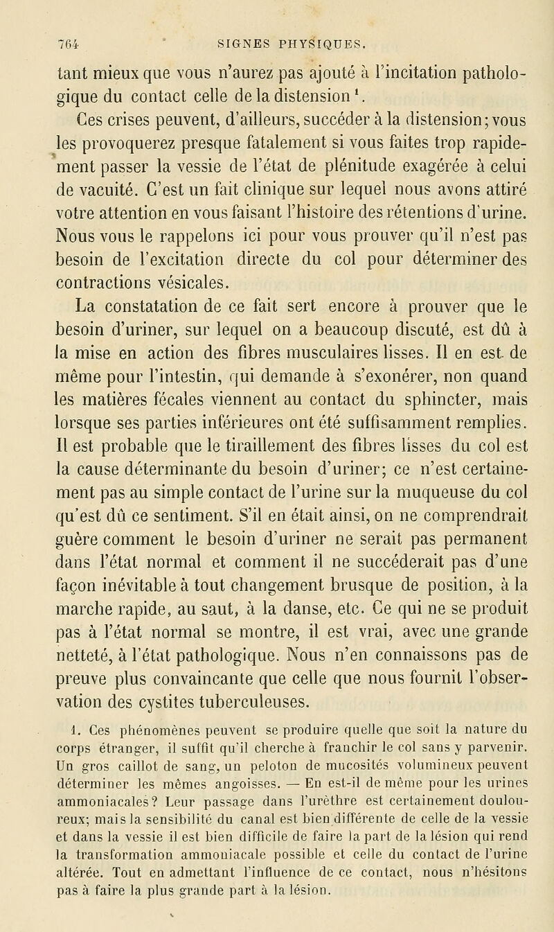 tant mieux que vous n'aurez pas ajouté à l'incitation patholo- gique du contact celle de la distension *. Ces crises peuvent, d'ailleurs, succéder à la distension; vous les provoquerez presque fatalement si vous faites trop rapide- ment passer la vessie de l'état de plénitude exagérée à celui de vacuité. C'est un fait clinique sur lequel nous avons attiré votre attention en vous faisant l'histoire des rétentions d'urine. Nous vous le rappelons ici pour vous prouver qu'il n'est pas besoin de l'excitation directe du col pour déterminer des contractions vésicales. La constatation de ce fait sert encore à prouver que le besoin d'uriner, sur lequel on a beaucoup discuté, est dû à la mise en action des fibres musculaires lisses. Il en est. de même pour l'intestin, qui demande à s'exonérer, non quand les matières fécales viennent au contact du sphincter, mais lorsque ses parties inférieures ont été suffisamment remplies. Il est probable que le tiraillement des fibres lisses du col est la cause déterminante du besoin d'uriner; ce n'est certaine- ment pas au simple contact de l'urine sur la muqueuse du col qu'est dû ce sentiment. S'il en était ainsi, on ne comprendrait guère comment le besoin d'uriner ne serait pas permanent dans l'état normal et comment il ne succéderait pas d'une façon inévitable à tout changement brusque de position, à la marche rapide, au saut, à la danse, etc. Ce qui ne se produit pas à l'état normal se montre, il est vrai, avec une grande netteté, à l'état pathologique. Nous n'en connaissons pas de preuve plus convaincante que celle que nous fournit l'obser- vation des cystites tuberculeuses. 1. Ces phénomènes peuvent se produire quelle que soit la nature du corps étranger, il suffit qu'il cherche à franchir le col sans y parvenir. Un gros caillot de sang, un peloton de mucosités volumineux peuvent déterminer les mêmes angoisses. — En est-il de même pour les urines ammoniacales? Leur passage dans l'urèthre est certainemeut doulou- reux; mais la sensibilité du canal est bien différente de celle de la vessie et dans la vessie il est bien difficile de faire la part de la lésion qui rend la transformation ammoniacale possible et celle du contact de l'urine altérée. Tout en admettant l'influence de ce contact, nous n'hésitons pas à faire la plus grande part à la lésion.