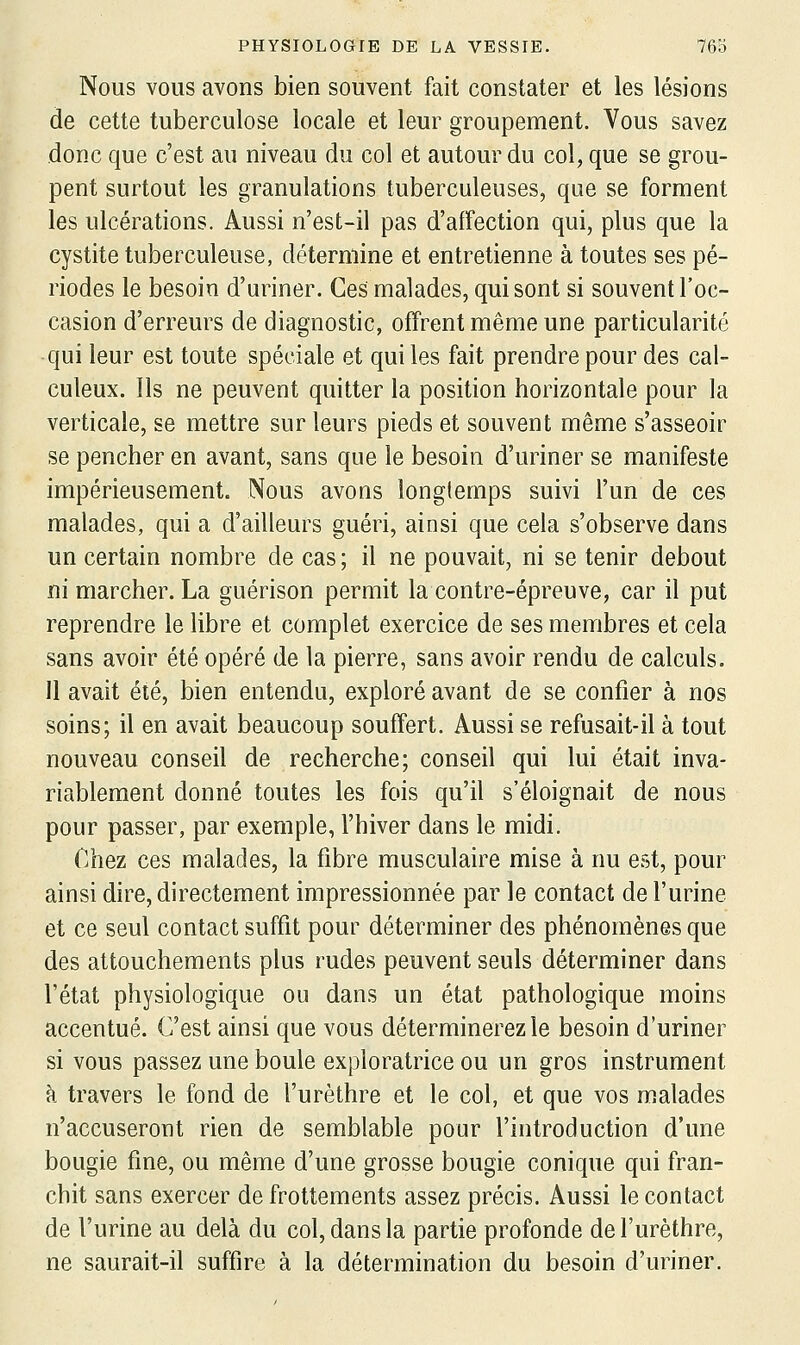 Nous VOUS avons bien souvent fait constater et les lésions de cette tuberculose locale et leur groupement. Vous savez donc que c'est au niveau du col et autour du col, que se grou- pent surtout les granulations tuberculeuses, que se forment les ulcérations. Aussi n'est-il pas d'affection qui, plus que la cystite tuberculeuse, détermine et entretienne à toutes ses pé- riodes le besoin d'uriner. Ces malades, qui sont si souvent l'oc- casion d'erreurs de diagnostic, offrent même une particularité qui leur est toute spéciale et qui les fait prendre pour des cal- culeux. Ils ne peuvent quitter la position horizontale pour la verticale, se mettre sur leurs pieds et souvent même s'asseoir se pencher en avant, sans que le besoin d'uriner se manifeste impérieusement. Nous avons longtemps suivi l'un de ces malades, qui a d'ailleurs guéri, ainsi que cela s'observe dans un certain nombre de cas ; il ne pouvait, ni se tenir debout ni marcher. La guérison permit la contre-épreuve, car il put reprendre le libre et complet exercice de ses membres et cela sans avoir été opéré de la pierre, sans avoir rendu de calculs. 11 avait été, bien entendu, exploré avant de se confier à nos soins; il en avait beaucoup souffert. Aussi se refusait-il à tout nouveau conseil de recherche; conseil qui lui était inva- riablement donné toutes les fois qu'il s'éloignait de nous pour passer, par exemple, l'hiver dans le midi. Chez ces malades, la fibre musculaire mise à nu est, pour ainsi dire, directement impressionnée par le contact de l'urine et ce seul contact suffit pour déterminer des phénomènes que des attouchements plus rudes peuvent seuls déterminer dans l'état physiologique ou dans un état pathologique moins accentué. C'est ainsi que vous déterminerez le besoin d'uriner si vous passez une boule exploratrice ou un gros instrument à travers le fond de l'urèthre et le col, et que vos malades n'accuseront rien de semblable pour l'introduction d'une bougie fine, ou même d'une grosse bougie conique qui fran- chit sans exercer de frottements assez précis. Aussi le contact de l'urine au delà du col, dans la partie profonde de l'urèthre, ne saurait-il suffire à la détermination du besoin d'uriner.