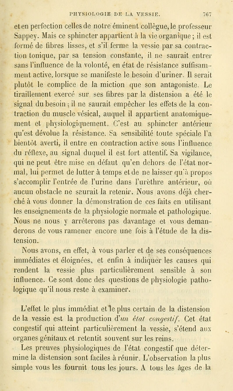 et en perfection celles de notre éminent collègue, le professeur Sappey. Mais ce sphincter appartient à la vie organique ; il est formé de fibres lisses, et s'il ferme la vessie par sa contrac- tion tonique, par sa tension constante, il ne saurait entrer sans l'influence de la volonté, en état de résistance suftlsam- ment active, lorsque se manifeste le besoin d'uriner. Il serait plutôt le complice de la miction que son antagoniste. Le tiraillement exercé sur ses fibres par la distension a été le signal du besoin ^ il ne saurait empêcher les effets de la con- traction du muscle vésical, auquel il appartient anatomique- ment et physiologiquemento C'est au sphincter antérieur qu'est dévolue la résistance. Sa sensibilité toute spéciale l'a bientôt averti, il entre en contraction active sous l'influence du réflexe, au signal duquel il est fort attentif. Sa vigilance, qui ne peut être mise en défaut qu'en dehors de l'état nor- mal, lui permet de lutter à temps et de ne laisser qu'à propos s'accomplir l'entrée de l'urine dans l'urèthre antérieur, où aucun obstacle ne saurait la retenir. Nous avons déjà cher- ché à vous donner la démonstration de ces faits en utilisant les enseignements de la physiologie normale et pathologique. Nous ne nous y arrêterons pas davantage et vous deman- derons de vous ramener encore une fois à l'étude de la dis- tension. Nous avons, en effet, à vous parler et de ses conséquences immédiates et éloignées, et enfin à indiquer les causes qui rendent la vessie plus particulièrement sensible à son influence. Ce sont donc des questions de physiologie patho- logique qu'il nous reste à examiner. L'effet le plus immédiat et le plus certain de la distension de la vessie est la production d'un état congestif. Cet état congestif qui atteint particulièrement la vessie, s'étend aux organes génitaux et retentit souvent sur les reins. Les preuves physiologiques de l'état congestif que déter- mine la distension sont faciles à réunir. L'observation la plus simple vous les fournit tous les jours. A tous les âges de la