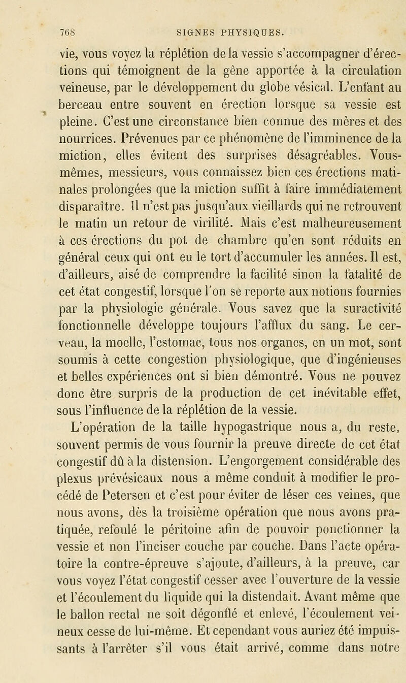 vie, vous voyez la réplétion delà vessie s'accompagner d'érec- tions qui témoignent de la gêne apportée à la circulation veineuse, par le développement du globe vésical. L'enfant au berceau entre souvent en érection lorsque sa vessie est pleine. C'est une circonstance bien connue des mères et des nourrices. Prévenues par ce phénomène de l'imminence de la miction, elles évitent des surprises désagréables. Vous- mêmes, messieurs, vous connaissez bien ces érections mati- nales prolongées que la miction suffit à faire immédiatement disparaître. 11 n'est pas jusqu'aux vieillards qui ne retrouvent le matin un retour de virilité. Mais c'est malheureusement à ces érections du pot de chambre qu'en sont réduits en général ceux qui ont eu le tort d'accumuler les années. Il est, d'ailleurs, aisé de comprendre la facilité sinon la fatahté de cet état congestif, lorsque l'on se reporte aux notions fournies par la physiologie générale. Vous savez que la suractivité fonctionnelle développe toujours l'afflux du sang. Le cer- veau, la moelle, l'estomac, tous nos organes, en un mot, sont soumis à cette congestion physiologique, que d'ingénieuses et belles expériences ont si bien démontré. Vous ne pouvez donc être surpris de la production de cet inévitable effet, sous l'influence de la réplétion de la vessie. L'opération de la taille hypogastrique nous a, du reste, souvent permis de vous fournir la preuve directe de cet état congestif dû à la distension. L'engorgement considérable des plexus prévésicaux nous a même conduit à modifier le pro- cédé de Petersen et c'est pour éviter de léser ces veines, que nous avons, dès la troisième opération que nous avons pra- tiquée, refoulé le péritoine afin de pouvoir ponctionner la vessie et non l'inciser couche par couche. Dans l'acte opéra- toire la contre-épreuve s'ajoute, d'ailleurs, à la preuve, car vous voyez l'état congestif cesser avec l'ouverture de la vessie et l'écoulement du liquide qui la distendait. Avant même que le ballon rectal ne soit dégonflé et enlevé, l'écoulement vei- neux cesse de lui-même. Et cependant vous auriez été impuis- sants à l'arrêter s'il vous était arrivé, comme dans notre