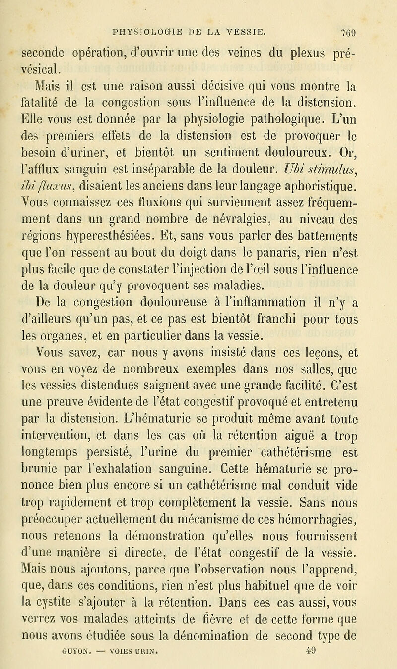 seconde opération, d'ouvrir une des veines du plexus pré- vésical. Mais il est une raison aussi décisive qui vous montre la fatalité de la congestion sous l'influence de la distension. Elle vous est donnée par la physiologie pathologique. L'un des premiers elTets de la distension est de provoquer le besoin d'uriner, et bientôt un sentiment douloureux. Or, l'afflux sanguin est inséparable de la douleur. Ubi stimulus^ ibi fluxus^ disaient les anciens dans leur langage aphoristique. Vous connaissez ces fluxions qui surviennent assez fréquem- ment dans un grand nombre de névralgies, au niveau des régions hyperesthésiées. Et, sans vous parler des battements que l'on ressent au bout du doigt dans le panaris, rien n'est plus facile que de constater l'injection de l'œil sous l'influence de la douleur qu'y provoquent ses maladies. De la congestion douloureuse à l'inflammation il n'y a d'ailleurs qu'un pas, et ce pas est bientôt franchi pour tous les organes, et en particulier dans la vessie. Vous savez, car nous y avons insisté dans ces leçons, et vous en voyez de nombreux exemples dans nos salles, que les vessies distendues saignent avec une grande facilité. C'est une preuve évidente de l'état congestif provoqué et entretenu par la distension. L'hématurie se produit même avant toute intervention, et dans les cas où la rétention aiguë a trop longtemps persisté, l'urine du premier cathétérisme est brunie par l'exhalation sanguine. Cette hématurie se pro- nonce bien plus encore si un cathétérisme mal conduit vide trop rapidement et trop complètement la vessie. Sans nous préoccuper actuellement du mécanisme de ces hémorrhagies, nous retenons la démonstration qu'elles nous fournissent d'une manière si directe, de l'état congestif de la vessie. Mais nous ajoutons, parce que l'observation nous l'apprend, que, dans ces conditions, rien n'est plus habituel que de voir la cystite s'ajouter à la rétention. Dans ces cas aussi, vous verrez vos malades atteints de fièvre et de cette forme que nous avons étudiée sous la dénomination de second type de GUYON. — VOIES URIN. 49