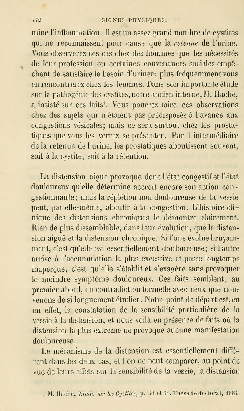 mine l'inflammation. 11 est un assez grand nombre de cystites qui ne reconnaissent pour cause que la retenue de l'urine. Vous observerez ces cas chez des hommes que les nécessités de leur profession ou certaines convenances sociales empê- chent de satisfaire le besoin d'uriner; plus fréquemment vous en rencontrerez chez les femmes. Dans son importante étude sur la pathogénie des cystites, notre ancien interne, M. Hache, a insisté sur ces faits^ Vous pourrez faire ces observations chez des sujets qui n'étaient pas prédisposés à l'avance aux congestions vésicales; mais ce sera surtout chez les prosta- tiques que vous les verrez se présenter. Par l'intermédiaire de la retenue de l'urine, les prostatiques aboutissent souvent, soit à la cystite, soit à la rétention. La distension aiguë provoque donc l'état congestif et l'état douloureux qu'elle détermine accroît encore son action con- gestionnante ; mais la réplétion non douloureuse de la vessie peut, par elle-même, aboutir à la congestion. L'histoire ch- nique des distensions chroniques le démontre clairement. Rien de plus dissemblable, dans leur évolution, que la disten- sion aiguë et la distension chronique. Si l'une évolue bruyam- ment, c'est qu'elle est essentiellement douloureuse; si l'autre arrive à l'accumulation la plus excessive et passe longtemps inaperçue, c'est qu'elle s'établit et s'exagère sans provoquer le moindre symptôme douloureux. Ces faits semblent, au premier abord, en contradiction formelle avec ceux que nous venons de si longuement étudier. Notre point de départ est, en en effet, la constatation de la sensibilité particulière de la vessie à la distension, et nous voilà en présence de faits où la distension la plus extrême ne provoque aucune manifestation douloureuse. Le mécanisme de la distension est essentiellement diffé- rent dans les deux cas, et Ton ne peut comparer, au point de vue de leurs effets sur la sensibilité de la vessie, la distension 1. M. Hache, Étude sur les Cystite.^, p. oO et 51. Thèse de doctorat, 1884.