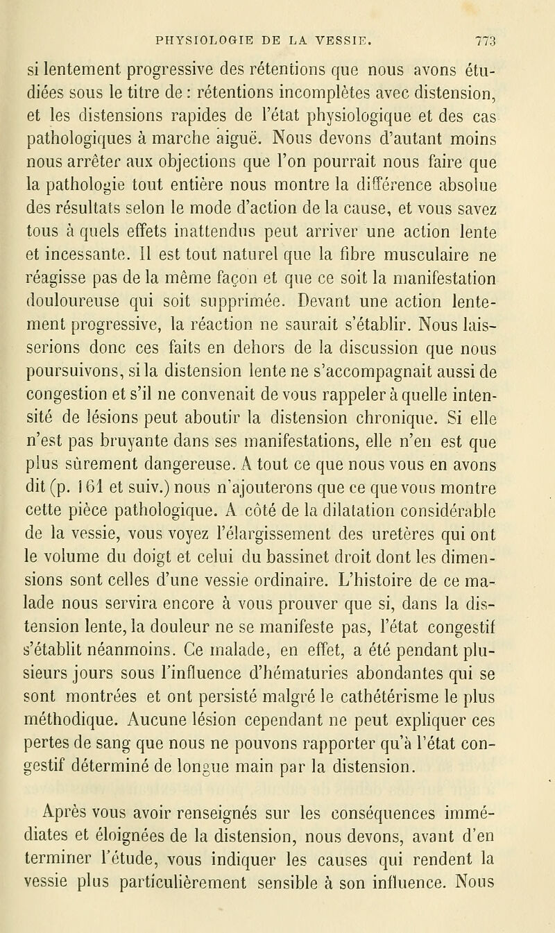 si lentement progressive des rétentions que nous avons étu- diées sous le titre de : rétentions incomplètes avec distension, et les distensions rapides de l'état physiologique et des cas pathologiques à marche aiguë. Nous devons d'autant moins nous arrêter aux objections que l'on pourrait nous faire que la pathologie tout entière nous montre la différence absolue des résultats selon le mode d'action de la cause, et vous savez tous à quels effets inattendus peut arriver une action lente et incessante. Il est tout naturel que la fibre musculaire ne réagisse pas de la même façon et que ce soit la manifestation douloureuse qui soit supprimée. Devant une action lente- ment progressive, la réaction ne saurait s'établir. Nous lais- serions donc ces faits en dehors de la discussion que nous poursuivons, si la distension lente ne s'accompagnait aussi de congestion et s'il ne convenait devons rappeler à quelle inten- sité de lésions peut aboutir la distension chronique. Si elle n'est pas bruyante dans ses manifestations, elle n'en est que plus sûrement dangereuse. A tout ce que nous vous en avons dit (p. 161 et suiv.) nous n'ajouterons que ce que vous montre cette pièce pathologique. A côté de la dilatation considérable de la vessie, vous voyez l'élargissement des uretères qui ont le volume du doigt et celui du bassinet droit dont les dimen- sions sont celles d'une vessie ordinaire. L'histoire de ce ma- lade nous servira encore à vous prouver que si, dans la dis- tension lente, la douleur ne se manifeste pas, l'état congestif s'étabHt néanmoins. Ce malade, en effet, a été pendant plu- sieurs jours sous l'influence d'hématuries abondantes qui se sont montrées et ont persisté malgré le cathétérisme le plus méthodique. Aucune lésion cependant ne peut exphquer ces pertes de sang que nous ne pouvons rapporter qu'à l'état con- gestif déterminé de longue main par la distension. Après vous avoir renseignés sur les conséquences immé- diates et éloignées de la distension, nous devons, avant d'en terminer l'étude, vous indiquer les causes qui rendent la vessie plus particulièrement sensible à son influence. Nous