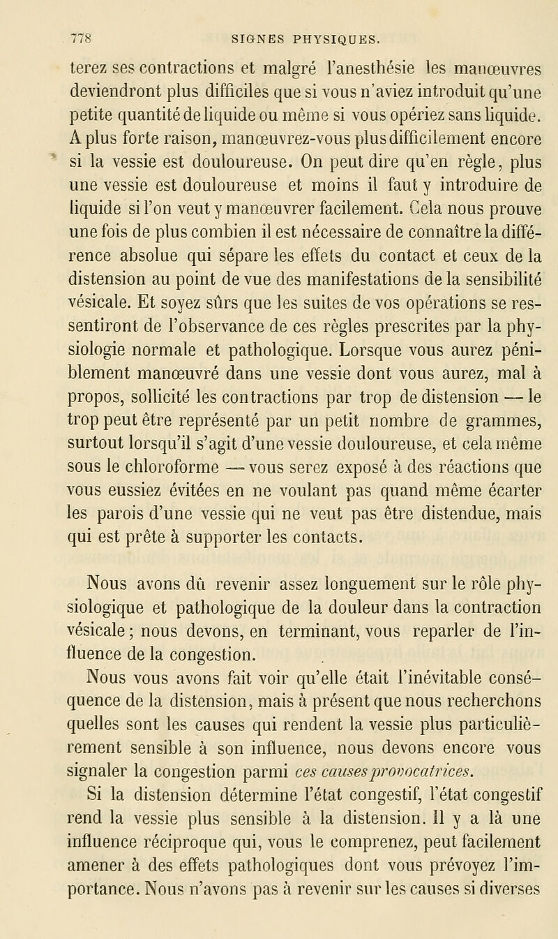 terez ses contractions et malgré l'anesthésie les manœuvres deviendront plus difficiles que si vous n'aviez introduit qu'une petite quantité de liquide ou même si vous opériez sans liquide. A plus forte raison, manœuvrez-vous plus difficilement encore si la vessie est douloureuse. On peut dire qu'en règle, plus une vessie est douloureuse et moins il faut y introduire de liquide si l'on veut y manœuvrer facilement. Gela nous prouve une fois de plus combien il est nécessaire de connaître la diffé- rence absolue qui sépare les effets du contact et ceux de la distension au point de vue des manifestations de la sensibilité vésicale. Et soyez sûrs que les suites de vos opérations se res- sentiront de l'observance de ces règles prescrites par la phy- siologie normale et pathologique. Lorsque vous aurez péni- blement manœuvré dans une vessie dont vous aurez, mal à propos, sollicité les contractions par trop de distension — le trop peut être représenté par un petit nombre de grammes, surtout lorsqu'il s'agit d'une vessie douloureuse, et cela même sous le chloroforme —• vous serez exposé à des réactions que vous eussiez évitées en ne voulant pas quand même écarter les parois d'une vessie qui ne veut pas être distendue, mais qui est prête à supporter les contacts. Nous avons dû revenir assez longuement sur le rôle phy- siologique et pathologique de la douleur dans la contraction vésicale ; nous devons, en terminant, vous reparler de l'in- tluence de la congestion. Nous vous avons fait voir qu'elle était l'inévitable consé- quence de la distension, mais à présent que nous recherchons quelles sont les causes qui rendent la vessie plus particuliè- rement sensible à son influence, nous devons encore vous signaler la congestion parmi ces causes provocatrices. Si la distension détermine fétat congestif, l'état congestif rend la vessie plus sensible à la distension. Il y a là une influence réciproque qui, vous le comprenez, peut facilement amener à des effets pathologiques dont vous prévoyez l'im- portance. Nous n'avons pas à revenir sur les causes si diverses