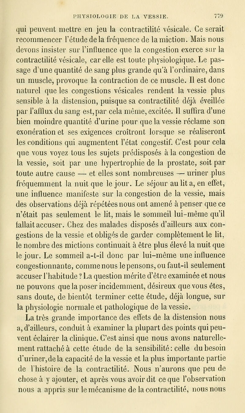 qui peuvent mettre en jeu la contractilité vésicale. Ce serait recommencer l'étude de la fréquence de la miction. Mais nous devons insister sur l'influence que la congestion exerce sur la contractilité vésicale, car elle est toute physiologique. Le pas- sage d'une quantité de sang plus grande qu'à l'ordinaire, dans un muscle, provoque la contraction de ce muscle. Il est donc naturel que les congestions vésicales rendent la vessie plus sensible à la distension, puisque sa contractilité déjà éveillée par l'afflux du sang est, par cela même, excitée. ïl suffira d'une bien moindre quantité d'urine pour que la vessie réclame son exonération et ses exigences croîtront lorsque se réaliseront les conditions qui augmentent l'état congestif. C'est pour cela que vous voyez tous les sujets prédisposés à la congestion de la vessie, soit par une hypertrophie de la prostate, soit par toute autre cause — et elles sont nombreuses — uriner plus fréquemment la nuit que le jour. Le séjour au lit a, en effet, une influence manifeste sur la congestion de la vessie, mais des observations déjà répétées nous ont amené à penser que ce n'était pas seulement le lit, mais le sommeil lui-même qu'il fallait accuser. Chez des malades disposés d'ailleurs aux con- gestions de la vessie et obligés de garder complètement le lit, le nombre des mictions continuait à être plus élevé la nuit que le jour. Le sommeil a-t-il donc par lui-même une influence congestionnante, comme nous le pensons, ou faut-il seulement accuser Thabitude ? La question mérite d'être examinée et nous ne pouvons que la poser incidemment, désireux que vous êtes, sans doute, de bientôt terminer cette étude, déjà longue, sur la physiologie normale et pathologique de la vessie. La très grande importance des effets de la distension nous a, d'ailleurs, conduit à examiner la plupart des points qui peu- vent éclairer la clinique. C'est ainsi que nous avons naturelle- ment rattaché à cette étude de la sensibilité : celle du besoin d'uriner, de la capacité de la vessie et la plus importante partie de l'histoire de la contractilité. Nous n'aurons que peu de chose à y ajouter, et après vous avoir dit ce que l'observation nous a appris sur le mécanisme delà contractiHté, nous nous