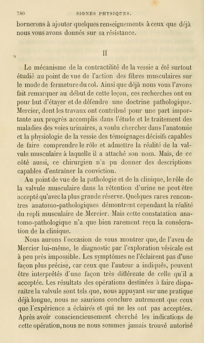 bornerons à ajouter quelques renseignements à ceux que déjà nous vous avons donnés sur sa résistance. II Le mécanisme de la contractilité de la vessie a été surtout étudié au point de vue de l'action des fibres musculaires sur le mode de fermeture du col. Ainsi que déjà nous vous l'avons fait remarquer au début de cette leçon, ces recherches ont eu pour but d'étayer et de défendre une doctrine pathologique. Mercier, dont les travaux ont contribué pour une part impor- tante aux progrès accomphs dans l'étude et le traitement des maladies des voies urinaires, a voulu chercher dans l'anatomie et la physiologie de la vessie des témoignages décisifs capables de faire comprendre le rôle et admettre la réalité de la val- vule musculaire à laquelle il a attaché son nom. Mais, de ce côté aussi, ce chirurgien na pu donner des descriptions capables d'entraîner la conviction. Au point de vue de la pathologie et de la clinique, le rôle de la valvule musculaire dans la rétention d'urine ne peut être accepté qu'avec la plus grande réserve. Quelques rares rencon- tres anatomo-pathologiques démontrent cependant la réalité du repli musculaire de Mercier. Mais cette constatation ana- tomo-pathologique n'a que bien rarement reçu la consécra- tion de la clinique. Nous aurons Toccasion de vous montrer que, de l'aveu de Mercier lui-même, le diagnostic par l'exploration vésicale est à peu près impossible. Les symptômes ne l'éclairent pas d'une façon plus précise, car ceux que l'auteur a indiqués, peuvent être interprétés d'une façon très différente de celle quil a acceptée. Les résultats des opérations destinées à faire dispa- raître la valvule sont tels que, nous appuyant sur une pratique déjà longue, nous ne saurions conclure autrement que ceux que l'expérience a éclairés et qui ne les ont pas acceptées. Après avoir consciencieusement cherché les indications de cette opération, nous ne nous sommes jamais trouvé autorisé