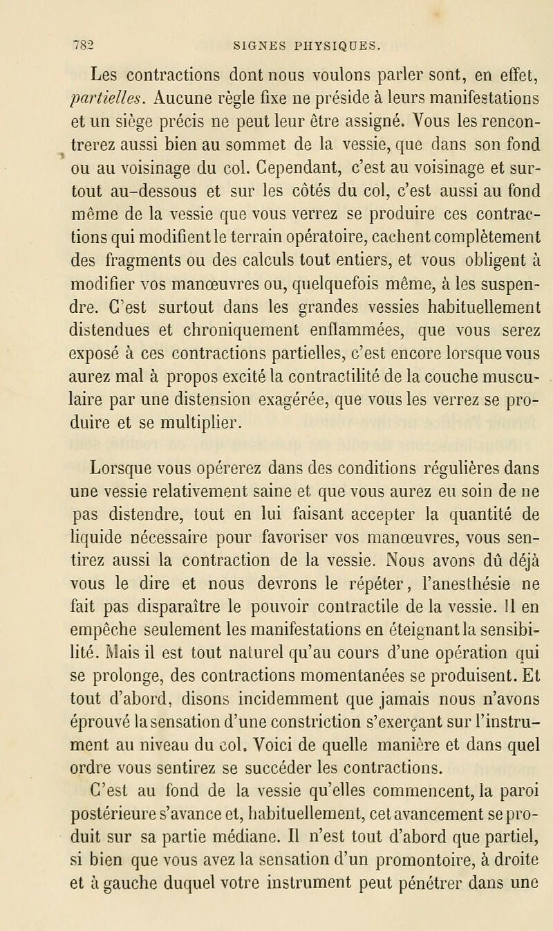 Les contractions dont nous voulons parler sont, en effet, partielles. Aucune règle fixe ne préside à leurs manifestations et un siège précis ne peut leur être assigné. Vous les rencon- trerez aussi bien au sommet de la vessie, que dans son fond ou au voisinage du col. Cependant, c'est au voisinage et sur- tout au-dessous et sur les côtés du col, c'est aussi au fond même de la vessie que vous verrez se produire ces contrac- tions qui modifient le terrain opératoire, cachent complètement des fragments ou des calculs tout entiers, et vous obligent à modifier vos manœuvres ou, quelquefois même, à les suspen- dre. C'est surtout dans les grandes vessies habituellement distendues et chroniquement enflammées, que vous serez exposé à ces contractions partielles, c'est encore lorsque vous aurez mal à propos excité la contractilité de la couche muscu- laire par une distension exagérée, que vous les verrez se pro- duire et se multiplier. Lorsque vous opérerez dans des conditions réguHères dans une vessie relativement saine et que vous aurez eu soin de ne pas distendre, tout en lui faisant accepter la quantité de Hquide nécessaire pour favoriser vos manœuvres, vous sen- tirez aussi la contraction de la vessie. Nous avons dû déjà vous le dire et nous devrons le répéter, l'anesthésie ne fait pas disparaître le pouvoir contractile de la vessie. Il en empêche seulement les manifestations en éteignant la sensibi- lité. Mais il est tout naturel qu'au cours d'une opération qui se prolonge, des contractions momentanées se produisent. Et tout d'abord, disons incidemment que jamais nous n'avons éprouvé la sensation d'une constriction s'exerçant sur l'instru- ment au niveau du col. Voici de quelle manière et dans quel ordre vous sentirez se succéder les contractions. C'est au fond de la vessie qu'elles commencent, la paroi postérieure s'avance et, habituellement, cet avancement se pro- duit sur sa partie médiane. Il n'est tout d'abord que partiel, si bien que vous avez la sensation d'un promontoire, à droite et à gauche duquel votre instrument peut pénétrer dans une